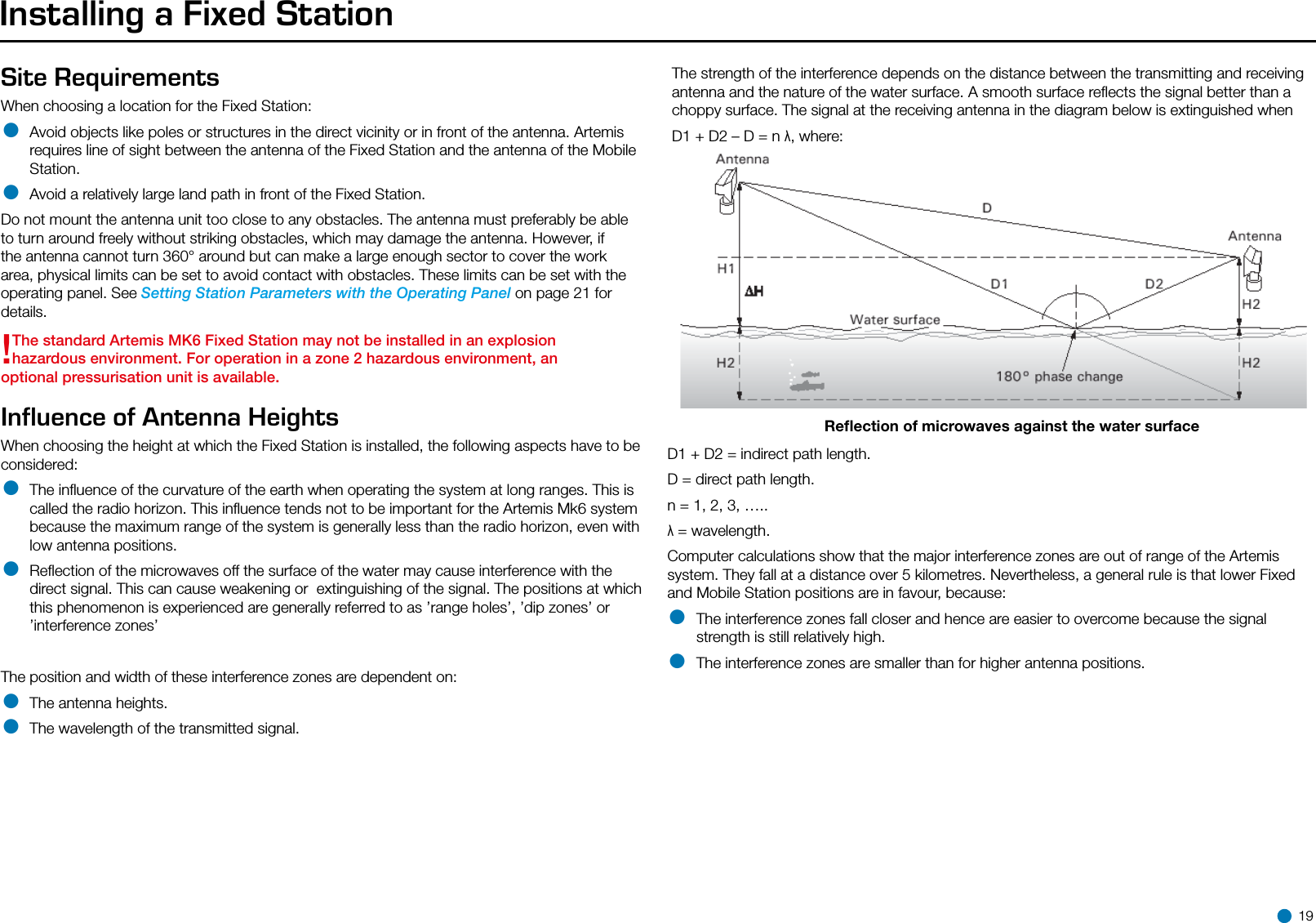 Installing a Fixed StationSite RequirementsWhen choosing a location for the Fixed Station:• Avoid objects like poles or structures in the direct vicinity or in front of the antenna. Artemis requires line of sight between the antenna of the Fixed Station and the antenna of the Mobile Station.• Avoid a relatively large land path in front of the Fixed Station.Do not mount the antenna unit too close to any obstacles. The antenna must preferably be able to turn around freely without striking obstacles, which may damage the antenna. However, if the antenna cannot turn 360° around but can make a large enough sector to cover the work area, physical limits can be set to avoid contact with obstacles. These limits can be set with the operating panel. See Setting Station Parameters with the Operating Panel on page 21 for details.!The standard Artemis MK6 Fixed Station may not be installed in an explosion hazardous environment. For operation in a zone 2 hazardous environment, an optional pressurisation unit is available.Influence of Antenna Heights When choosing the height at which the Fixed Station is installed, the following aspects have to be considered:• The inﬂuence of the curvature of the earth when operating the system at long ranges. This is called the radio horizon. This inﬂuence tends not to be important for the Artemis Mk6 system because the maximum range of the system is generally less than the radio horizon, even with low antenna positions.• Reﬂection of the microwaves off the surface of the water may cause interference with the direct signal. This can cause weakening or  extinguishing of the signal. The positions at which this phenomenon is experienced are generally referred to as ’range holes’, ’dip zones’ or ’interference zones’The position and width of these interference zones are dependent on:• The antenna heights.• The wavelength of the transmitted signal.The strength of the interference depends on the distance between the transmitting and receiving antenna and the nature of the water surface. A smooth surface reﬂects the signal better than a choppy surface. The signal at the receiving antenna in the diagram below is extinguished when D1 + D2 – D = n λ, where:Reﬂection of microwaves against the water surfaceD1 + D2 = indirect path length.D = direct path length.n = 1, 2, 3, …..λ = wavelength.Computer calculations show that the major interference zones are out of range of the Artemis system. They fall at a distance over 5 kilometres. Nevertheless, a general rule is that lower Fixed and Mobile Station positions are in favour, because:• The interference zones fall closer and hence are easier to overcome because the signal strength is still relatively high.• The interference zones are smaller than for higher antenna positions. 19