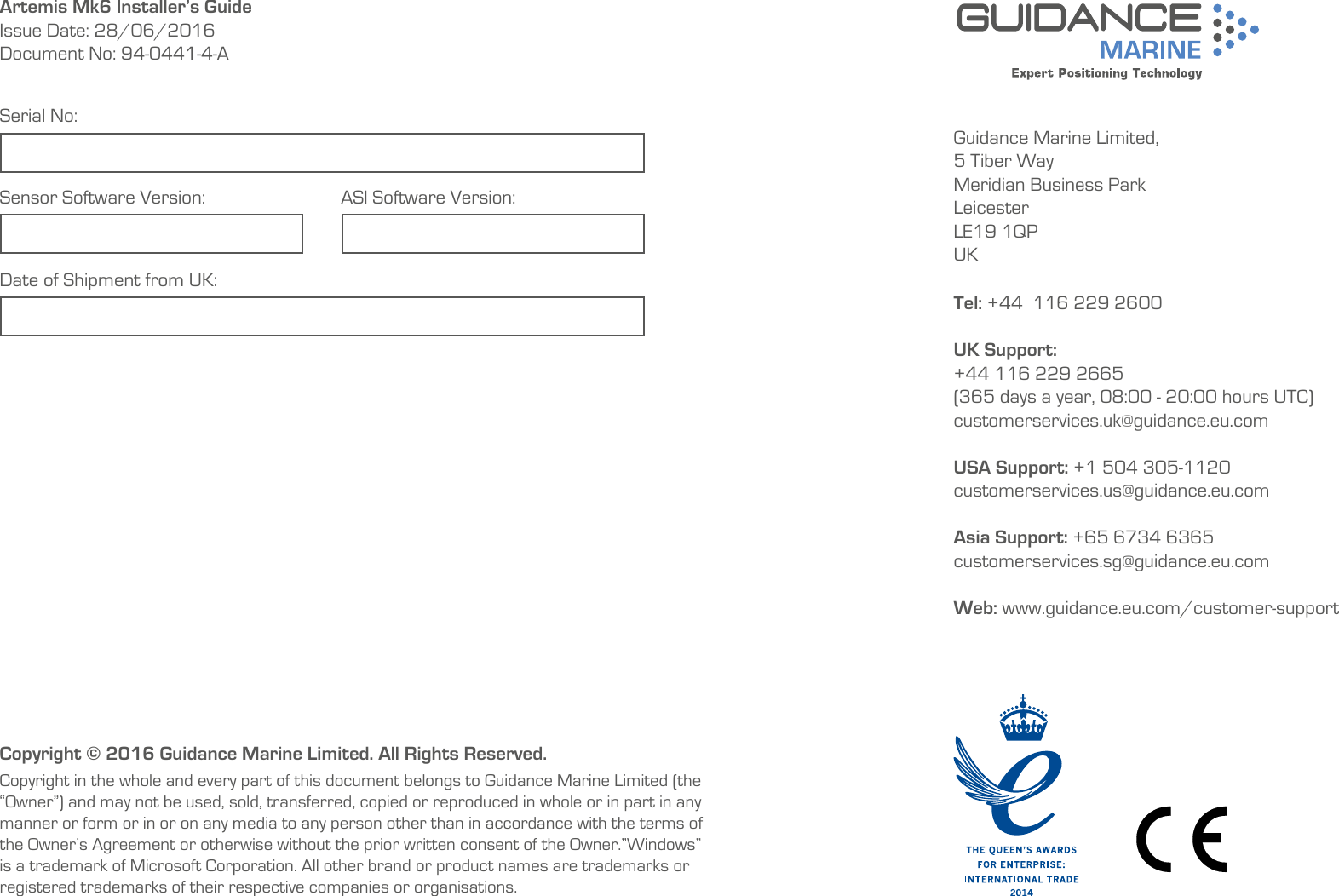   Guidance Marine Limited,5 Tiber WayMeridian Business ParkLeicesterLE19 1QPUKTel: +44  116 229 2600 UK Support:+44 116 229 2665 (365 days a year, 08:00 - 20:00 hours UTC)customerservices.uk@guidance.eu.comUSA Support: +1 504 305-1120 customerservices.us@guidance.eu.comAsia Support: +65 6734 6365 customerservices.sg@guidance.eu.com Web: www.guidance.eu.com/customer-supportArtemis Mk6 Installer’s GuideIssue Date: 28/06/2016Document No: 94-0441-4-ACopyright © 2016 Guidance Marine Limited. All Rights Reserved.Copyright in the whole and every part of this document belongs to Guidance Marine Limited (the “Owner”) and may not be used, sold, transferred, copied or reproduced in whole or in part in any manner or form or in or on any media to any person other than in accordance with the terms of the Owner’s Agreement or otherwise without the prior written consent of the Owner.”Windows” is a trademark of Microsoft Corporation. All other brand or product names are trademarks or registered trademarks of their respective companies or organisations.Serial No:Date of Shipment from UK:Sensor Software Version: ASI Software Version:  