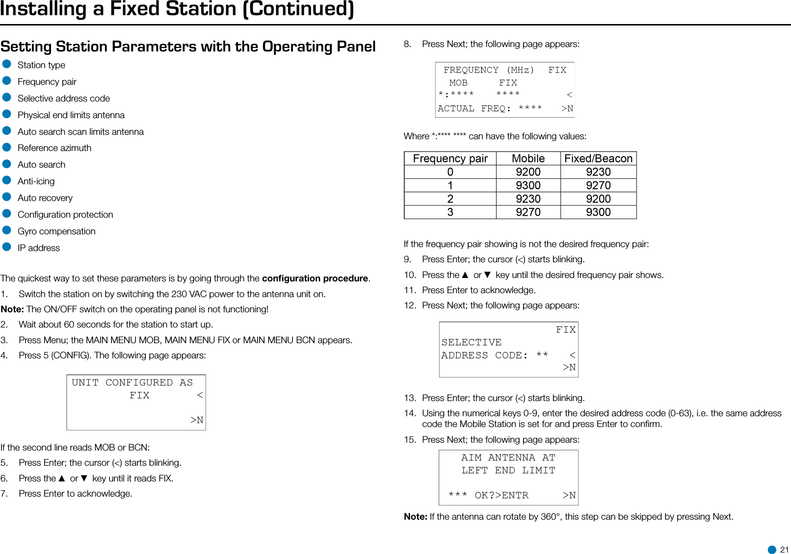 Installing a Fixed Station (Continued)Setting Station Parameters with the Operating Panel• Station type• Frequency pair• Selective address code• Physical end limits antenna• Auto search scan limits antenna• Reference azimuth• Auto search• Anti-icing• Auto recovery• Conﬁguration protection• Gyro compensation• IP addressThe quickest way to set these parameters is by going through the conﬁguration procedure.1.  Switch the station on by switching the 230 VAC power to the antenna unit on.Note: The ON/OFF switch on the operating panel is not functioning!2.  Wait about 60 seconds for the station to start up.3.  Press Menu; the MAIN MENU MOB, MAIN MENU FIX or MAIN MENU BCN appears.4.  Press 5 (CONFIG). The following page appears:If the second line reads MOB or BCN:5.  Press Enter; the cursor (&lt;) starts blinking.6.  Press the ▲ or ▼ key until it reads FIX.7.  Press Enter to acknowledge.8.  Press Next; the following page appears:Where *:**** **** can have the following values:If the frequency pair showing is not the desired frequency pair:9.  Press Enter; the cursor (&lt;) starts blinking.10.  Press the ▲ or ▼ key until the desired frequency pair shows.11.  Press Enter to acknowledge.12.  Press Next; the following page appears:13.  Press Enter; the cursor (&lt;) starts blinking.14.  Using the numerical keys 0-9, enter the desired address code (0-63), i.e. the same address code the Mobile Station is set for and press Enter to conﬁrm.15.  Press Next; the following page appears:Note: If the antenna can rotate by 360°, this step can be skipped by pressing Next. 21
