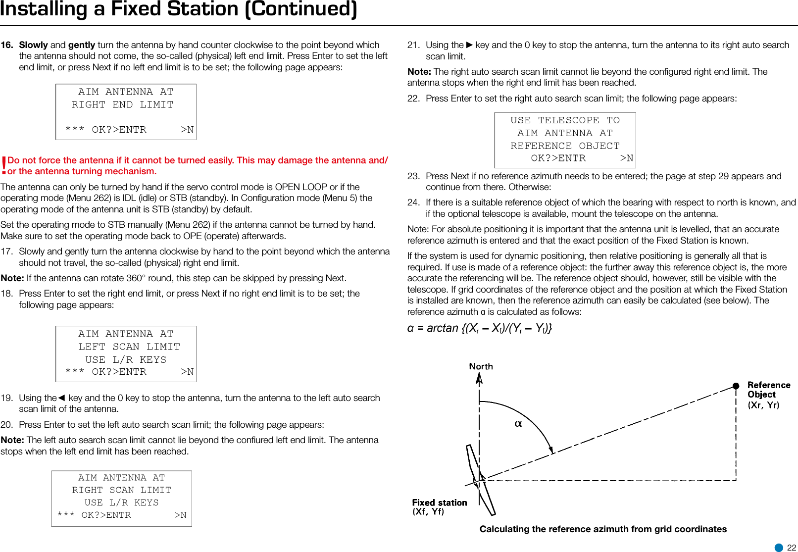 Installing a Fixed Station (Continued)16.  Slowly and gently turn the antenna by hand counter clockwise to the point beyond which the antenna should not come, the so-called (physical) left end limit. Press Enter to set the left end limit, or press Next if no left end limit is to be set; the following page appears:!Do not force the antenna if it cannot be turned easily. This may damage the antenna and/or the antenna turning mechanism.The antenna can only be turned by hand if the servo control mode is OPEN LOOP or if the operating mode (Menu 262) is IDL (idle) or STB (standby). In Conﬁguration mode (Menu 5) the operating mode of the antenna unit is STB (standby) by default.Set the operating mode to STB manually (Menu 262) if the antenna cannot be turned by hand. Make sure to set the operating mode back to OPE (operate) afterwards.17.  Slowly and gently turn the antenna clockwise by hand to the point beyond which the antenna should not travel, the so-called (physical) right end limit.Note: If the antenna can rotate 360° round, this step can be skipped by pressing Next.18.  Press Enter to set the right end limit, or press Next if no right end limit is to be set; the following page appears:19.  Using the◄ key and the 0 key to stop the antenna, turn the antenna to the left auto search scan limit of the antenna.20.  Press Enter to set the left auto search scan limit; the following page appears:Note: The left auto search scan limit cannot lie beyond the conﬁured left end limit. The antenna stops when the left end limit has been reached.21.  Using the ►key and the 0 key to stop the antenna, turn the antenna to its right auto search scan limit.Note: The right auto search scan limit cannot lie beyond the conﬁgured right end limit. The antenna stops when the right end limit has been reached.22.  Press Enter to set the right auto search scan limit; the following page appears:23.  Press Next if no reference azimuth needs to be entered; the page at step 29 appears and continue from there. Otherwise:24.  If there is a suitable reference object of which the bearing with respect to north is known, and if the optional telescope is available, mount the telescope on the antenna.Note: For absolute positioning it is important that the antenna unit is levelled, that an accurate reference azimuth is entered and that the exact position of the Fixed Station is known.If the system is used for dynamic positioning, then relative positioning is generally all that is required. If use is made of a reference object: the further away this reference object is, the more accurate the referencing will be. The reference object should, however, still be visible with the telescope. If grid coordinates of the reference object and the position at which the Fixed Station is installed are known, then the reference azimuth can easily be calculated (see below). The reference azimuth α is calculated as follows:Calculating the reference azimuth from grid coordinates 22