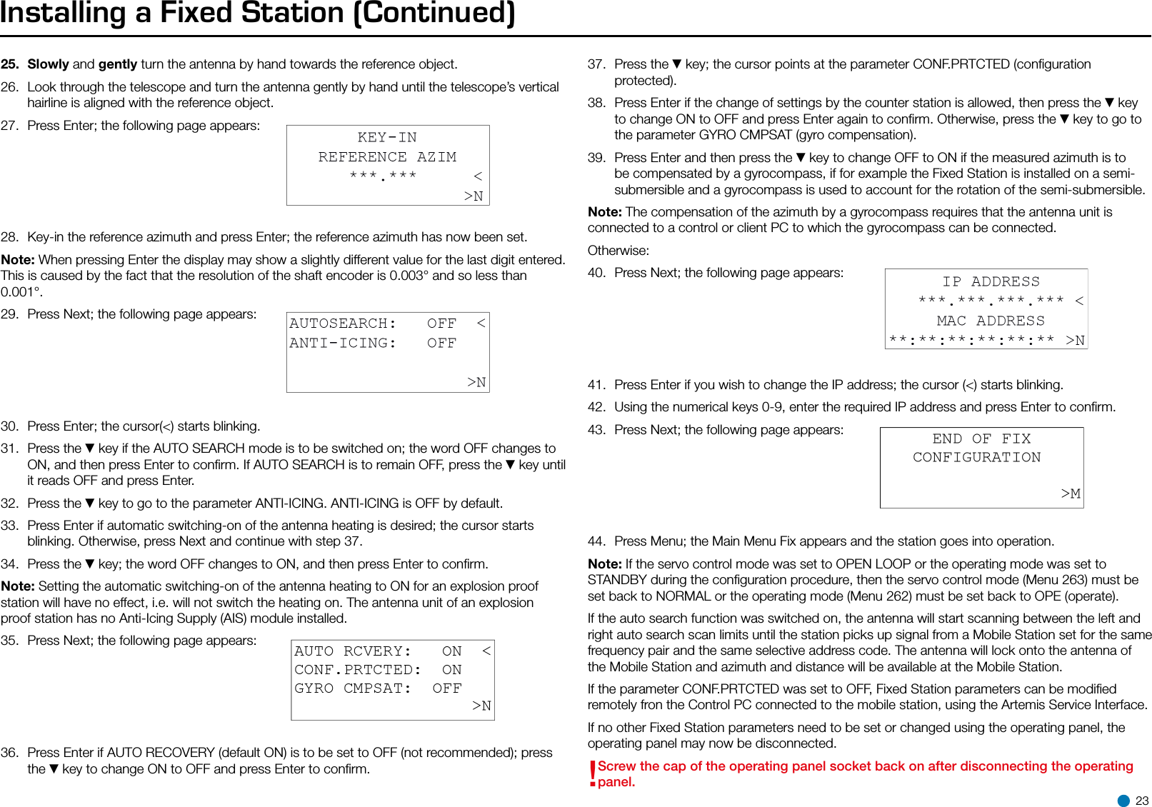 Installing a Fixed Station (Continued)25.  Slowly and gently turn the antenna by hand towards the reference object.26.  Look through the telescope and turn the antenna gently by hand until the telescope’s vertical hairline is aligned with the reference object.27.  Press Enter; the following page appears:28.  Key-in the reference azimuth and press Enter; the reference azimuth has now been set.Note: When pressing Enter the display may show a slightly different value for the last digit entered. This is caused by the fact that the resolution of the shaft encoder is 0.003° and so less than 0.001°.29.  Press Next; the following page appears:30.  Press Enter; the cursor(&lt;) starts blinking.31.  Press the ▼key if the AUTO SEARCH mode is to be switched on; the word OFF changes to ON, and then press Enter to conﬁrm. If AUTO SEARCH is to remain OFF, press the ▼key until it reads OFF and press Enter.32.  Press the ▼key to go to the parameter ANTI-ICING. ANTI-ICING is OFF by default.33.  Press Enter if automatic switching-on of the antenna heating is desired; the cursor starts blinking. Otherwise, press Next and continue with step 37.34.  Press the ▼key; the word OFF changes to ON, and then press Enter to conﬁrm.Note: Setting the automatic switching-on of the antenna heating to ON for an explosion proof station will have no effect, i.e. will not switch the heating on. The antenna unit of an explosion proof station has no Anti-Icing Supply (AIS) module installed.35.  Press Next; the following page appears:36.  Press Enter if AUTO RECOVERY (default ON) is to be set to OFF (not recommended); press the ▼key to change ON to OFF and press Enter to conﬁrm.37.  Press the ▼key; the cursor points at the parameter CONF.PRTCTED (conﬁguration protected).38.  Press Enter if the change of settings by the counter station is allowed, then press the ▼key to change ON to OFF and press Enter again to conﬁrm. Otherwise, press the ▼key to go to the parameter GYRO CMPSAT (gyro compensation).39.  Press Enter and then press the ▼key to change OFF to ON if the measured azimuth is to be compensated by a gyrocompass, if for example the Fixed Station is installed on a semi-submersible and a gyrocompass is used to account for the rotation of the semi-submersible.Note: The compensation of the azimuth by a gyrocompass requires that the antenna unit is connected to a control or client PC to which the gyrocompass can be connected.Otherwise:40.  Press Next; the following page appears:41.  Press Enter if you wish to change the IP address; the cursor (&lt;) starts blinking.42.  Using the numerical keys 0-9, enter the required IP address and press Enter to conﬁrm.43.  Press Next; the following page appears:44.  Press Menu; the Main Menu Fix appears and the station goes into operation.Note: If the servo control mode was set to OPEN LOOP or the operating mode was set to STANDBY during the conﬁguration procedure, then the servo control mode (Menu 263) must be set back to NORMAL or the operating mode (Menu 262) must be set back to OPE (operate).If the auto search function was switched on, the antenna will start scanning between the left and right auto search scan limits until the station picks up signal from a Mobile Station set for the same frequency pair and the same selective address code. The antenna will lock onto the antenna of the Mobile Station and azimuth and distance will be available at the Mobile Station.If the parameter CONF.PRTCTED was set to OFF, Fixed Station parameters can be modiﬁed remotely fron the Control PC connected to the mobile station, using the Artemis Service Interface.If no other Fixed Station parameters need to be set or changed using the operating panel, the operating panel may now be disconnected.!Screw the cap of the operating panel socket back on after disconnecting the operating panel. 23