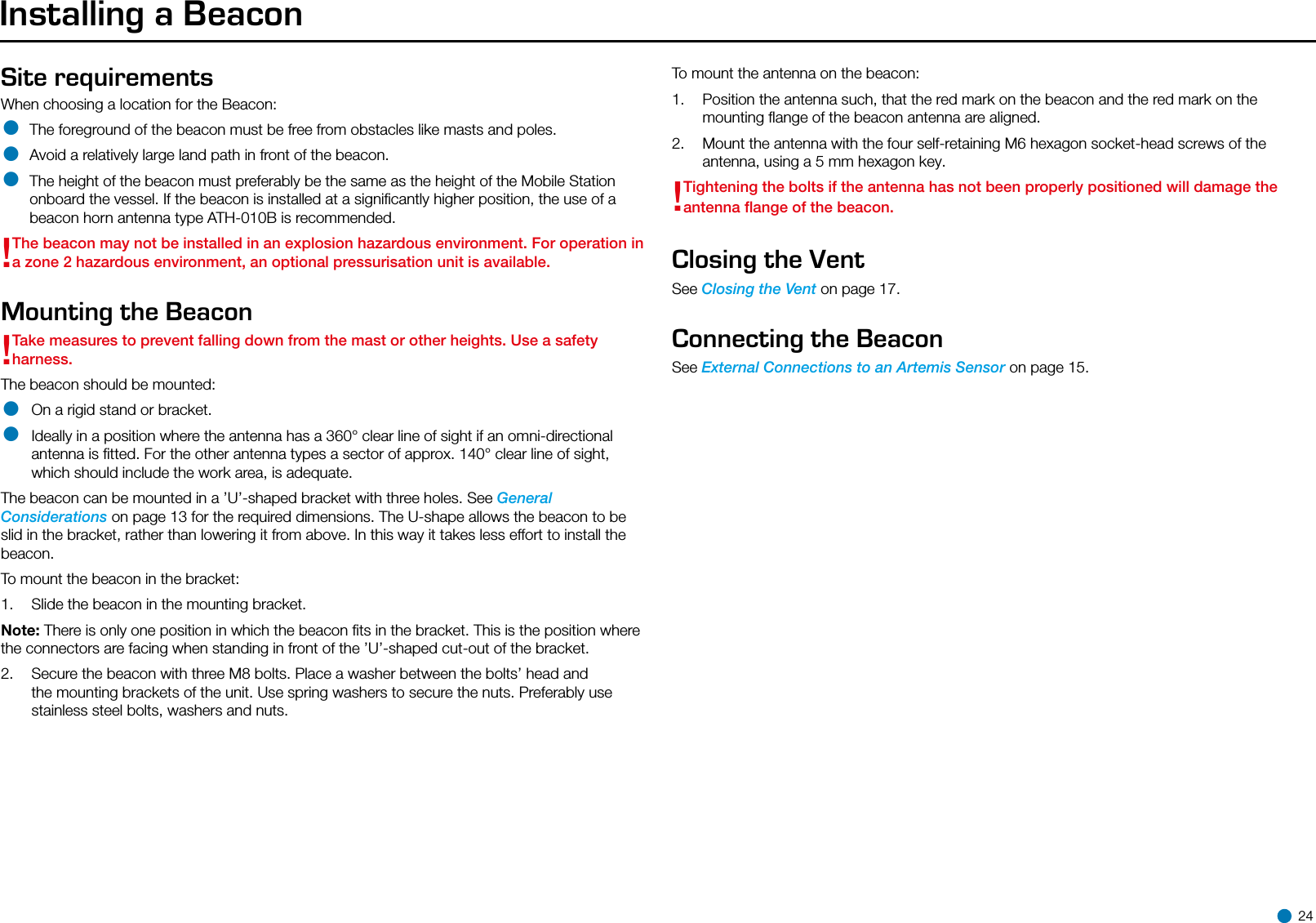Installing a BeaconSite requirements When choosing a location for the Beacon:• The foreground of the beacon must be free from obstacles like masts and poles.• Avoid a relatively large land path in front of the beacon.• The height of the beacon must preferably be the same as the height of the Mobile Station onboard the vessel. If the beacon is installed at a signiﬁcantly higher position, the use of a beacon horn antenna type ATH-010B is recommended.!The beacon may not be installed in an explosion hazardous environment. For operation in a zone 2 hazardous environment, an optional pressurisation unit is available. Mounting the Beacon!Take measures to prevent falling down from the mast or other heights. Use a safety harness.The beacon should be mounted:• On a rigid stand or bracket.• Ideally in a position where the antenna has a 360° clear line of sight if an omni-directional antenna is ﬁtted. For the other antenna types a sector of approx. 140° clear line of sight, which should include the work area, is adequate. The beacon can be mounted in a ’U’-shaped bracket with three holes. See General Considerations on page 13 for the required dimensions. The U-shape allows the beacon to be slid in the bracket, rather than lowering it from above. In this way it takes less effort to install the beacon.To mount the beacon in the bracket:1.  Slide the beacon in the mounting bracket.Note: There is only one position in which the beacon ﬁts in the bracket. This is the position where the connectors are facing when standing in front of the ’U’-shaped cut-out of the bracket.2.  Secure the beacon with three M8 bolts. Place a washer between the bolts’ head and the mounting brackets of the unit. Use spring washers to secure the nuts. Preferably use stainless steel bolts, washers and nuts.To mount the antenna on the beacon:1.  Position the antenna such, that the red mark on the beacon and the red mark on the mounting ﬂange of the beacon antenna are aligned.2.  Mount the antenna with the four self-retaining M6 hexagon socket-head screws of the antenna, using a 5 mm hexagon key.!Tightening the bolts if the antenna has not been properly positioned will damage the antenna ﬂange of the beacon.Closing the VentSee Closing the Vent on page 17.Connecting the BeaconSee External Connections to an Artemis Sensor on page 15. 24