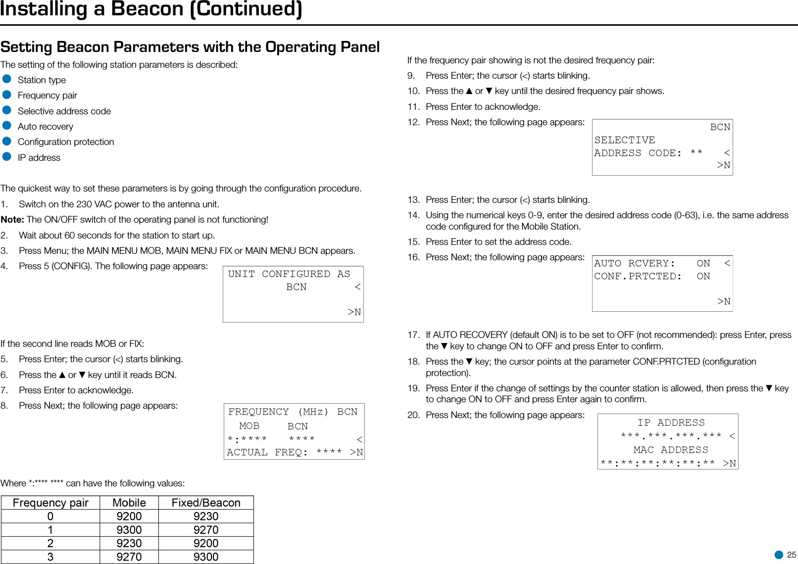 Installing a Beacon (Continued)Setting Beacon Parameters with the Operating PanelThe setting of the following station parameters is described:• Station type• Frequency pair• Selective address code• Auto recovery• Conﬁguration protection• IP addressThe quickest way to set these parameters is by going through the conﬁguration procedure.1.  Switch on the 230 VAC power to the antenna unit.Note: The ON/OFF switch of the operating panel is not functioning!2.  Wait about 60 seconds for the station to start up.3.  Press Menu; the MAIN MENU MOB, MAIN MENU FIX or MAIN MENU BCN appears.4.  Press 5 (CONFIG). The following page appears:If the second line reads MOB or FIX:5.  Press Enter; the cursor (&lt;) starts blinking.6.  Press the ▲or ▼key until it reads BCN.7.  Press Enter to acknowledge.8.  Press Next; the following page appears:Where *:**** **** can have the following values:If the frequency pair showing is not the desired frequency pair:9.  Press Enter; the cursor (&lt;) starts blinking.10.  Press the ▲or ▼key until the desired frequency pair shows.11.  Press Enter to acknowledge.12.  Press Next; the following page appears:13.  Press Enter; the cursor (&lt;) starts blinking.14.  Using the numerical keys 0-9, enter the desired address code (0-63), i.e. the same address code conﬁgured for the Mobile Station.15.  Press Enter to set the address code.16.  Press Next; the following page appears:17.  If AUTO RECOVERY (default ON) is to be set to OFF (not recommended): press Enter, press the ▼key to change ON to OFF and press Enter to conﬁrm.18.  Press the ▼key; the cursor points at the parameter CONF.PRTCTED (conﬁguration protection).19.  Press Enter if the change of settings by the counter station is allowed, then press the ▼key to change ON to OFF and press Enter again to conﬁrm.20.  Press Next; the following page appears: 25