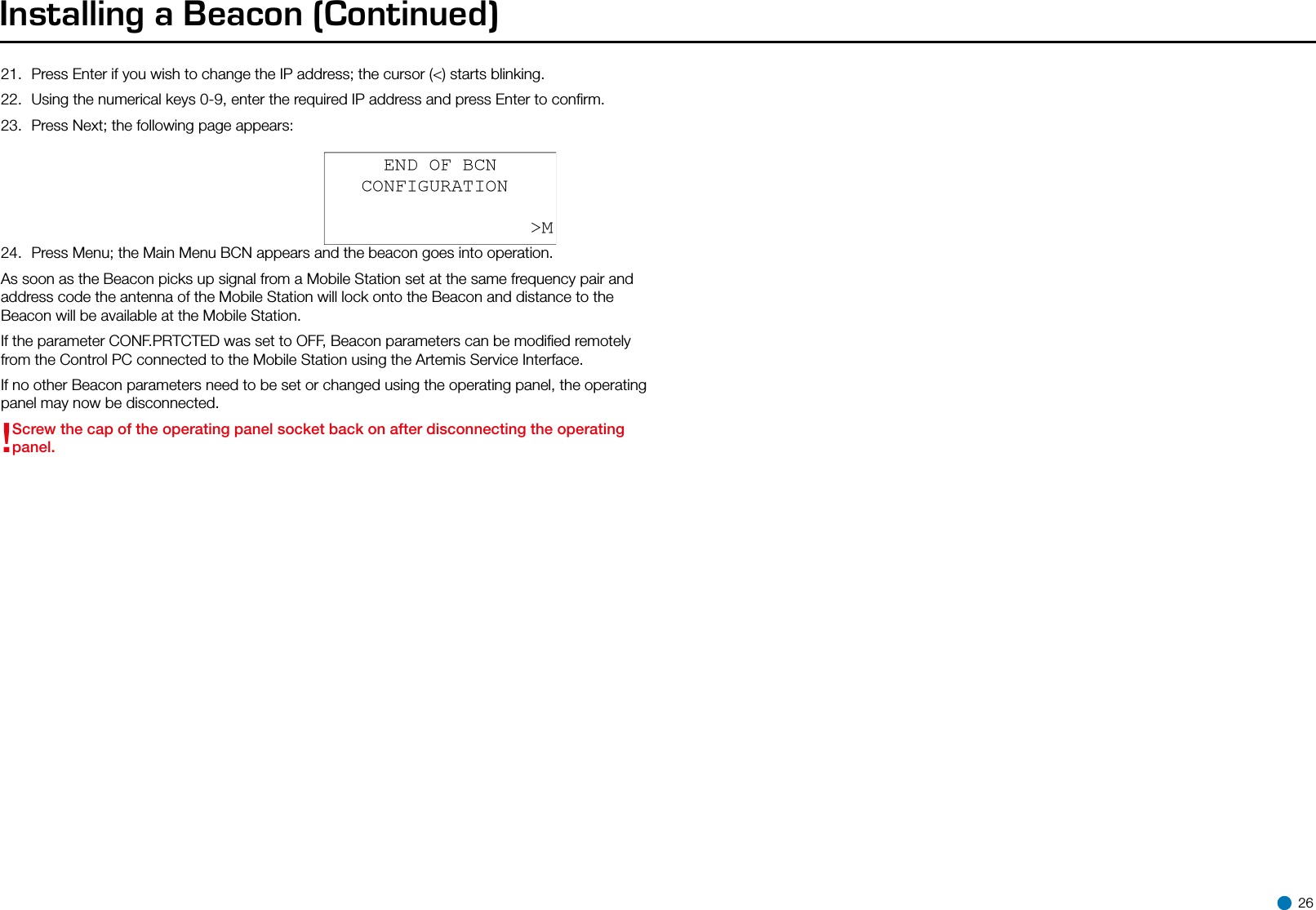 21.  Press Enter if you wish to change the IP address; the cursor (&lt;) starts blinking.22.  Using the numerical keys 0-9, enter the required IP address and press Enter to conﬁrm.23.  Press Next; the following page appears:24.  Press Menu; the Main Menu BCN appears and the beacon goes into operation.As soon as the Beacon picks up signal from a Mobile Station set at the same frequency pair and address code the antenna of the Mobile Station will lock onto the Beacon and distance to the Beacon will be available at the Mobile Station.If the parameter CONF.PRTCTED was set to OFF, Beacon parameters can be modiﬁed remotely from the Control PC connected to the Mobile Station using the Artemis Service Interface. If no other Beacon parameters need to be set or changed using the operating panel, the operating panel may now be disconnected.!Screw the cap of the operating panel socket back on after disconnecting the operating panel.Installing a Beacon (Continued) 26