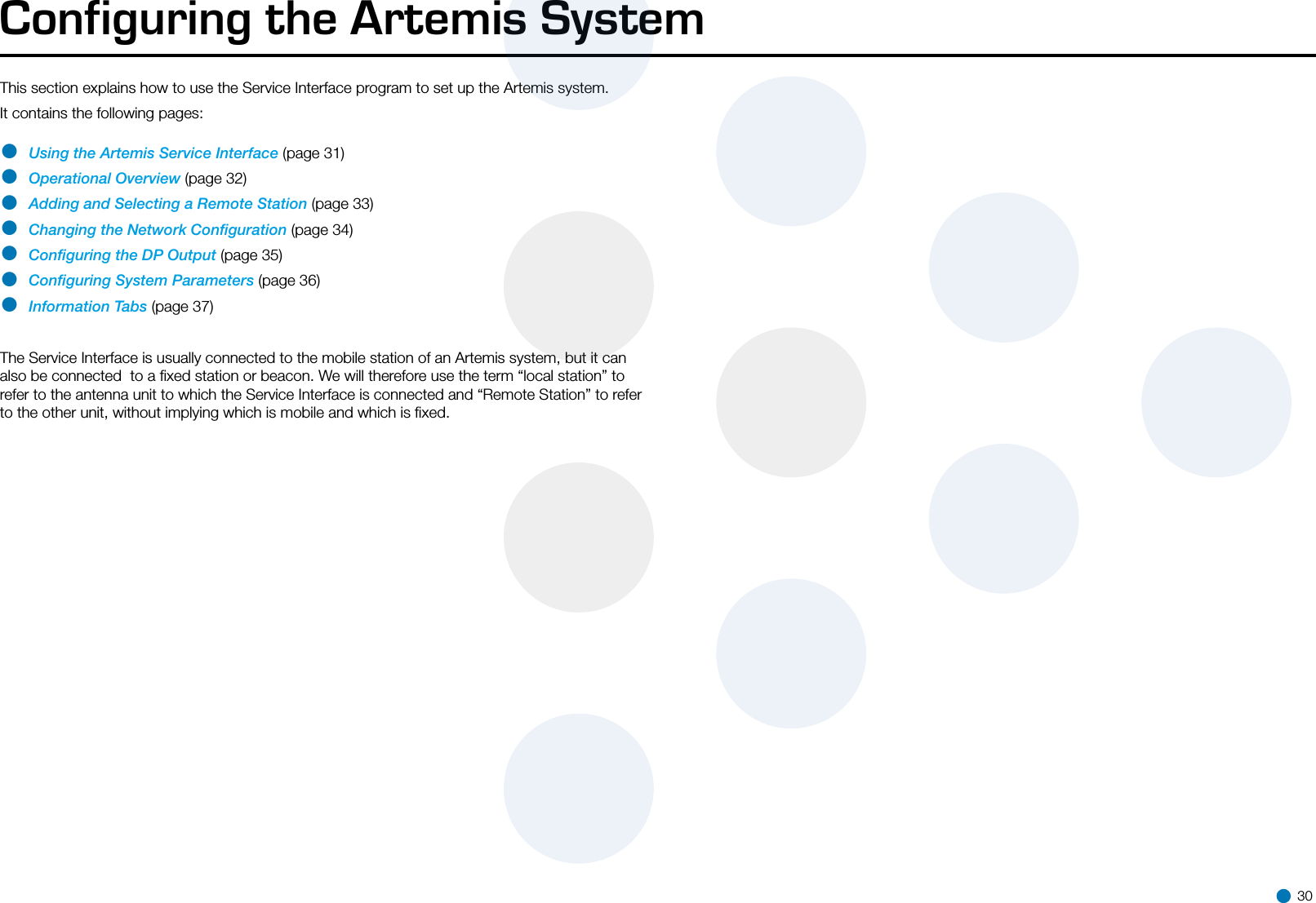 Configuring the Artemis SystemThis section explains how to use the Service Interface program to set up the Artemis system.It contains the following pages: • Using the Artemis Service Interface (page 31)• Operational Overview (page 32)• Adding and Selecting a Remote Station (page 33)• Changing the Network Conﬁguration (page 34)• Conﬁguring the DP Output (page 35)• Conﬁguring System Parameters (page 36)• Information Tabs (page 37) The Service Interface is usually connected to the mobile station of an Artemis system, but it can also be connected  to a ﬁxed station or beacon. We will therefore use the term “local station” to refer to the antenna unit to which the Service Interface is connected and “Remote Station” to refer to the other unit, without implying which is mobile and which is ﬁxed.   30