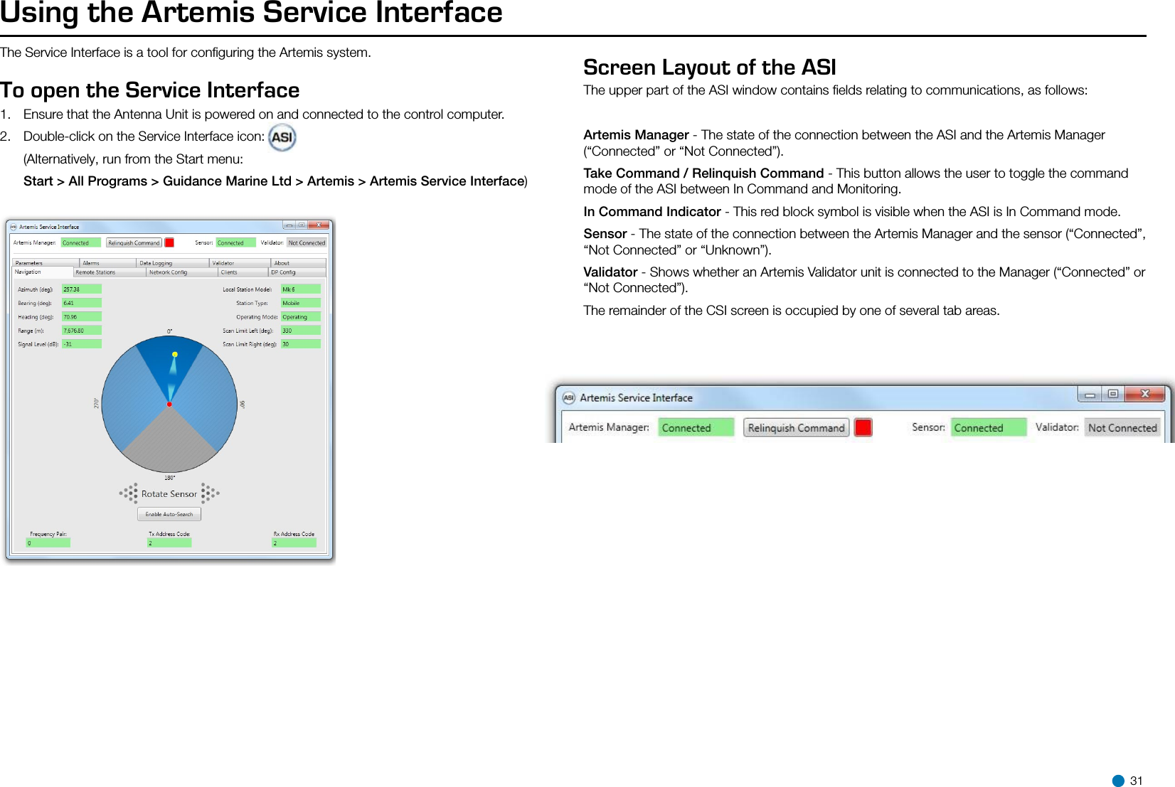 Using the Artemis Service InterfaceThe Service Interface is a tool for conﬁguring the Artemis system.To open the Service Interface 1.  Ensure that the Antenna Unit is powered on and connected to the control computer.2.  Double-click on the Service Interface icon:   (Alternatively, run from the Start menu:  Start &gt; All Programs &gt; Guidance Marine Ltd &gt; Artemis &gt; Artemis Service Interface)Screen Layout of the ASI The upper part of the ASI window contains ﬁelds relating to communications, as follows:Artemis Manager - The state of the connection between the ASI and the Artemis Manager (“Connected” or “Not Connected”).Take Command / Relinquish Command - This button allows the user to toggle the command mode of the ASI between In Command and Monitoring.In Command Indicator - This red block symbol is visible when the ASI is In Command mode.Sensor - The state of the connection between the Artemis Manager and the sensor (“Connected”, “Not Connected” or “Unknown”).Validator - Shows whether an Artemis Validator unit is connected to the Manager (“Connected” or “Not Connected”).The remainder of the CSI screen is occupied by one of several tab areas.    31