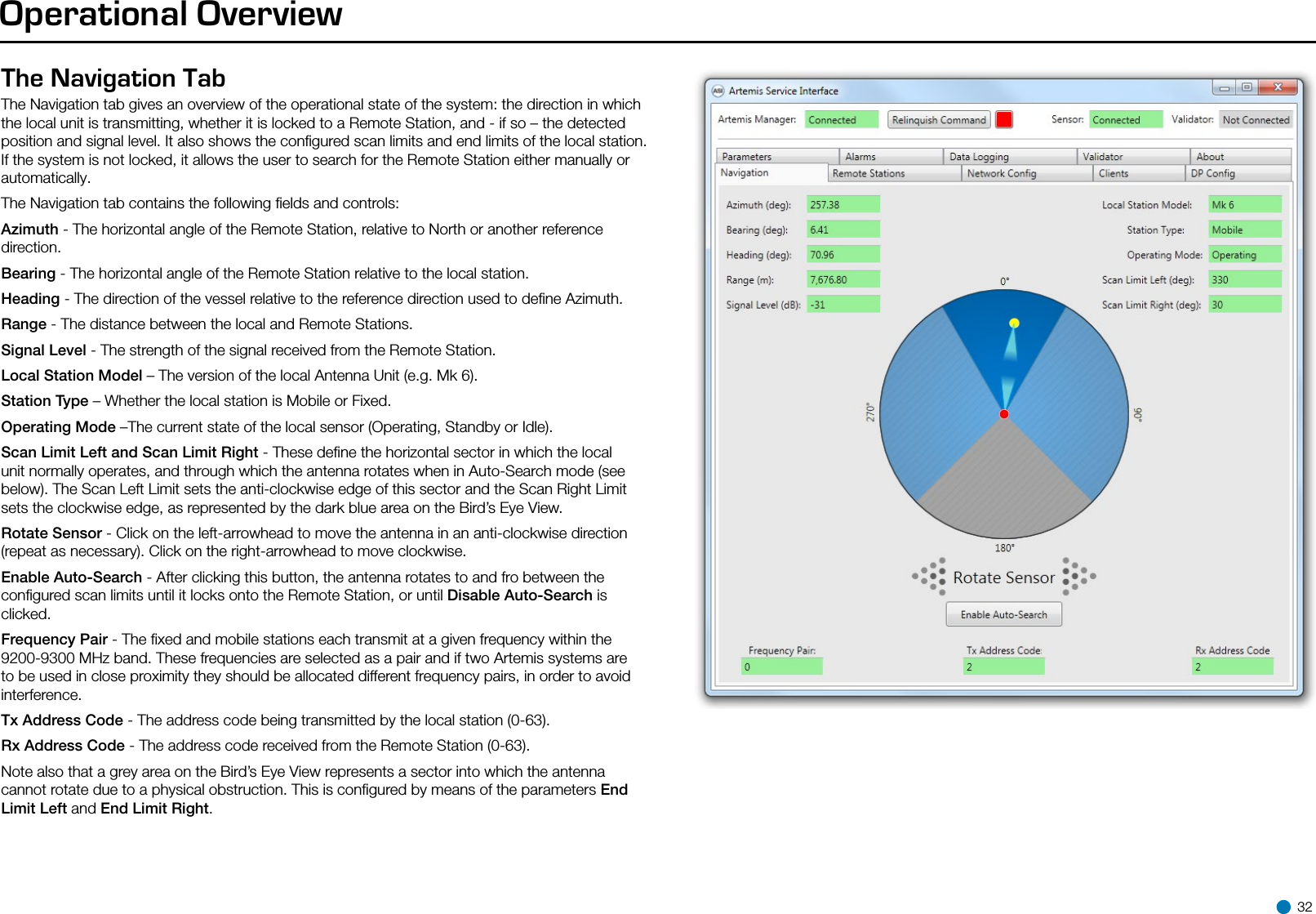 Operational OverviewThe Navigation Tab The Navigation tab gives an overview of the operational state of the system: the direction in which the local unit is transmitting, whether it is locked to a Remote Station, and - if so – the detected position and signal level. It also shows the conﬁgured scan limits and end limits of the local station. If the system is not locked, it allows the user to search for the Remote Station either manually or automatically.The Navigation tab contains the following ﬁelds and controls:Azimuth - The horizontal angle of the Remote Station, relative to North or another reference direction.Bearing - The horizontal angle of the Remote Station relative to the local station.Heading - The direction of the vessel relative to the reference direction used to deﬁne Azimuth.Range - The distance between the local and Remote Stations.Signal Level - The strength of the signal received from the Remote Station.Local Station Model – The version of the local Antenna Unit (e.g. Mk 6).Station Type – Whether the local station is Mobile or Fixed.Operating Mode –The current state of the local sensor (Operating, Standby or Idle).Scan Limit Left and Scan Limit Right - These deﬁne the horizontal sector in which the local unit normally operates, and through which the antenna rotates when in Auto-Search mode (see below). The Scan Left Limit sets the anti-clockwise edge of this sector and the Scan Right Limit sets the clockwise edge, as represented by the dark blue area on the Bird’s Eye View.    Rotate Sensor - Click on the left-arrowhead to move the antenna in an anti-clockwise direction (repeat as necessary). Click on the right-arrowhead to move clockwise.Enable Auto-Search - After clicking this button, the antenna rotates to and fro between the conﬁgured scan limits until it locks onto the Remote Station, or until Disable Auto-Search is clicked.Frequency Pair - The ﬁxed and mobile stations each transmit at a given frequency within the 9200-9300 MHz band. These frequencies are selected as a pair and if two Artemis systems are to be used in close proximity they should be allocated different frequency pairs, in order to avoid interference.Tx Address Code - The address code being transmitted by the local station (0-63).Rx Address Code - The address code received from the Remote Station (0-63).Note also that a grey area on the Bird’s Eye View represents a sector into which the antenna cannot rotate due to a physical obstruction. This is conﬁgured by means of the parameters End Limit Left and End Limit Right. 32