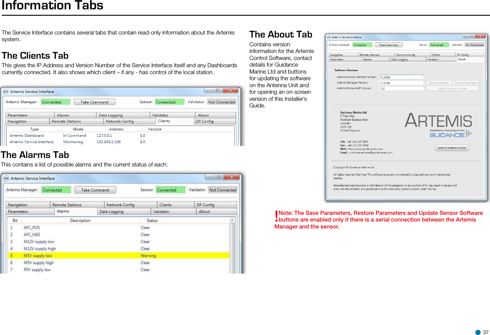 Information TabsThe Service Interface contains several tabs that contain read-only information about the Artemis system.The Clients Tab This gives the IP Address and Version Number of the Service Interface itself and any Dashboards currently connected. It also shows which client – if any - has control of the local station.The Alarms Tab This contains a list of possible alarms and the current status of each:The About Tab Contains version information for the Artemis Control Software, contact details for Guidance Marine Ltd and buttons for updating the software on the Antenna Unit and for opening an on-screen version of this Installer’s Guide.!Note: The Save Parameters, Restore Parameters and Update Sensor Software buttons are enabled only if there is a serial connection between the Artemis Manager and the sensor. 37