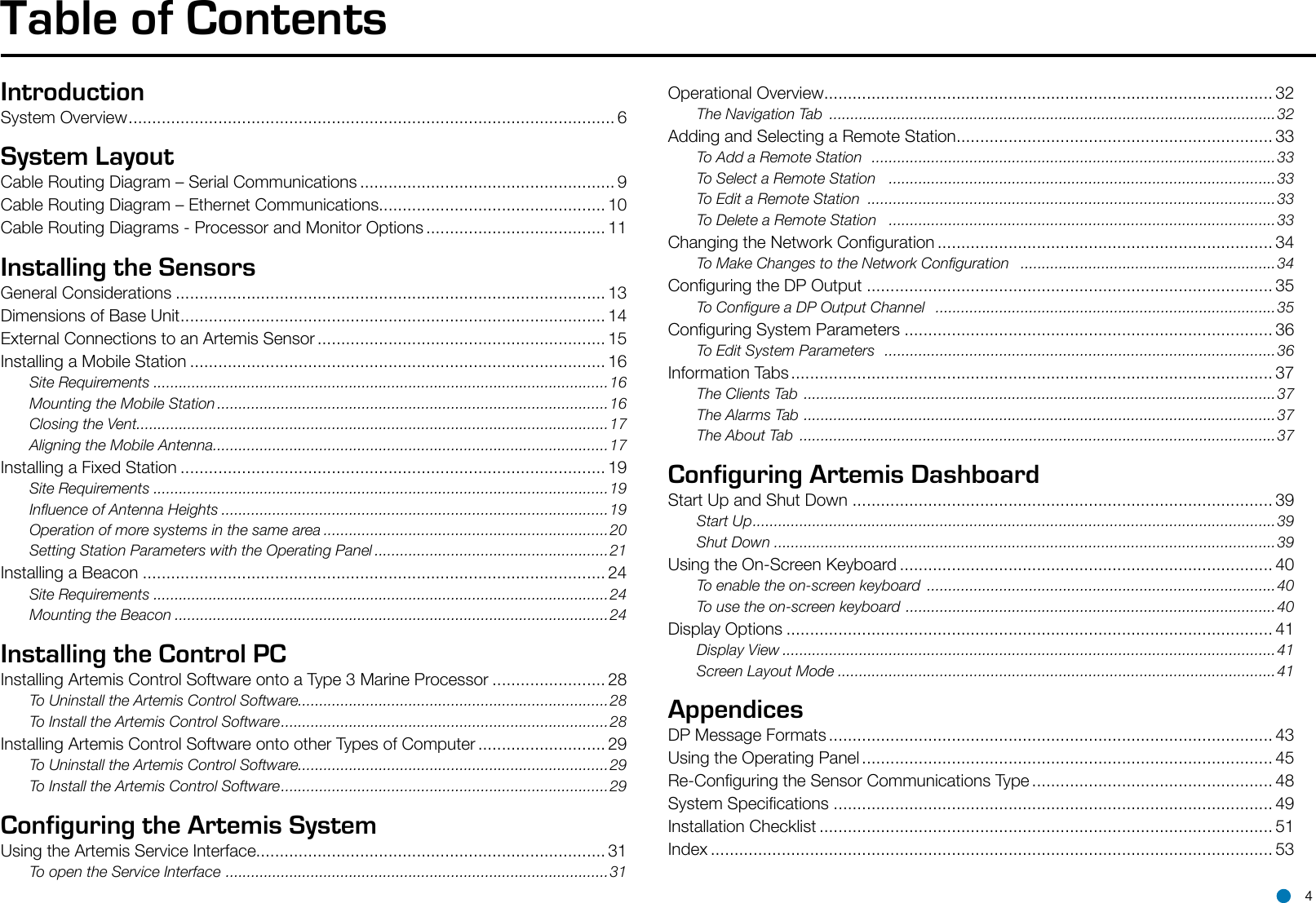 IntroductionSystem Overview ....................................................................................................... 6System LayoutCable Routing Diagram – Serial Communications ...................................................... 9Cable Routing Diagram – Ethernet Communications................................................ 10Cable Routing Diagrams - Processor and Monitor Options ...................................... 11Installing the SensorsGeneral Considerations ........................................................................................... 13Dimensions of Base Unit .......................................................................................... 14External Connections to an Artemis Sensor ............................................................. 15Installing a Mobile Station ........................................................................................ 16Site Requirements ...........................................................................................................16Mounting the Mobile Station ............................................................................................16Closing the Vent ...............................................................................................................17Aligning the Mobile Antenna .............................................................................................17Installing a Fixed Station .......................................................................................... 19Site Requirements ...........................................................................................................19Inuence of Antenna Heights ...........................................................................................19Operation of more systems in the same area ...................................................................20Setting Station Parameters with the Operating Panel .......................................................21Installing a Beacon .................................................................................................. 24Site Requirements ...........................................................................................................24Mounting the Beacon ......................................................................................................24Installing the Control PCInstalling Artemis Control Software onto a Type 3 Marine Processor ........................ 28To Uninstall the Artemis Control Software.........................................................................28To Install the Artemis Control Software ............................................................................. 28Installing Artemis Control Software onto other Types of Computer ........................... 29To Uninstall the Artemis Control Software.........................................................................29To Install the Artemis Control Software ............................................................................. 29Configuring the Artemis SystemUsing the Artemis Service Interface.......................................................................... 31To open the Service Interface  ..........................................................................................31Operational Overview ............................................................................................... 32The Navigation Tab  .........................................................................................................32Adding and Selecting a Remote Station ................................................................... 33To Add a Remote Station   ............................................................................................... 33To Select a Remote Station    ...........................................................................................33To Edit a Remote Station  ................................................................................................33To Delete a Remote Station   ...........................................................................................33Changing the Network Conguration ....................................................................... 34To Make Changes to the Network Conguration   ............................................................34Conguring the DP Output ...................................................................................... 35To Congure a DP Output Channel   ................................................................................35Conguring System Parameters .............................................................................. 36To Edit System Parameters   ............................................................................................ 36Information Tabs ...................................................................................................... 37The Clients Tab  ............................................................................................................... 37The Alarms Tab  ...............................................................................................................37The About Tab  ................................................................................................................37Configuring Artemis DashboardStart Up and Shut Down ......................................................................................... 39Start Up ........................................................................................................................... 39Shut Down ......................................................................................................................39Using the On-Screen Keyboard ............................................................................... 40To enable the on-screen keyboard  ..................................................................................40To use the on-screen keyboard  .......................................................................................40Display Options ....................................................................................................... 41Display View ....................................................................................................................41Screen Layout Mode .......................................................................................................41AppendicesDP Message Formats .............................................................................................. 43Using the Operating Panel ....................................................................................... 45Re-Conguring the Sensor Communications Type ................................................... 48System Specications ............................................................................................. 49Installation Checklist ................................................................................................ 51Index ....................................................................................................................... 53Table of Contents 4