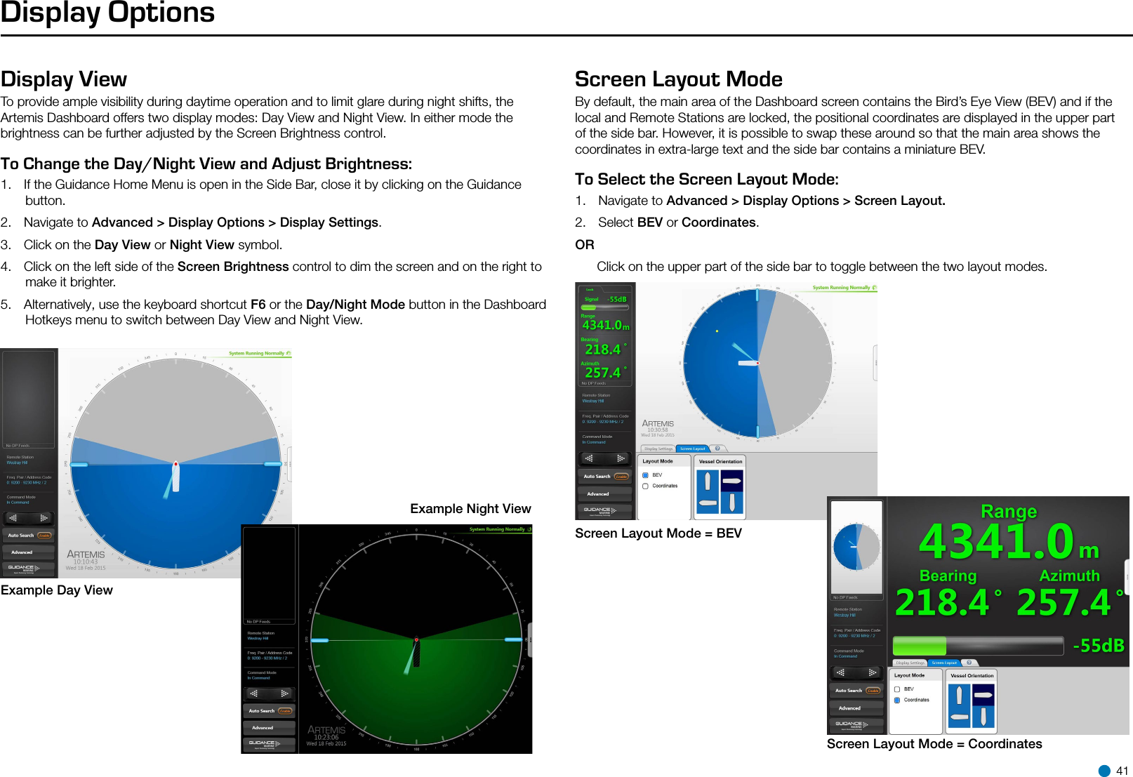 Display OptionsDisplay ViewTo provide ample visibility during daytime operation and to limit glare during night shifts, the Artemis Dashboard offers two display modes: Day View and Night View. In either mode the brightness can be further adjusted by the Screen Brightness control.To Change the Day/Night View and Adjust Brightness:   1.  If the Guidance Home Menu is open in the Side Bar, close it by clicking on the Guidance button.2.  Navigate to Advanced &gt; Display Options &gt; Display Settings.3.  Click on the Day View or Night View symbol.4.  Click on the left side of the Screen Brightness control to dim the screen and on the right to make it brighter.5.  Alternatively, use the keyboard shortcut F6 or the Day/Night Mode button in the Dashboard Hotkeys menu to switch between Day View and Night View.Screen Layout ModeBy default, the main area of the Dashboard screen contains the Bird’s Eye View (BEV) and if the local and Remote Stations are locked, the positional coordinates are displayed in the upper part of the side bar. However, it is possible to swap these around so that the main area shows the coordinates in extra-large text and the side bar contains a miniature BEV.  To Select the Screen Layout Mode:   1.  Navigate to Advanced &gt; Display Options &gt; Screen Layout.2.  Select BEV or Coordinates.OR      Click on the upper part of the side bar to toggle between the two layout modes.Example Day ViewExample Night ViewScreen Layout Mode = BEVScreen Layout Mode = Coordinates 41