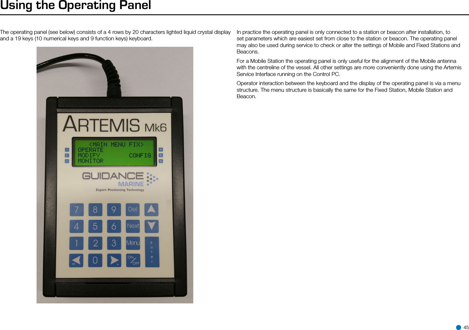 Using the Operating PanelThe operating panel (see below) consists of a 4 rows by 20 characters lighted liquid crystal display and a 19 keys (10 numerical keys and 9 function keys) keyboard.Operating panelIn practice the operating panel is only connected to a station or beacon after installation, to set parameters which are easiest set from close to the station or beacon. The operating panel may also be used during service to check or alter the settings of Mobile and Fixed Stations and Beacons.For a Mobile Station the operating panel is only useful for the alignment of the Mobile antenna with the centreline of the vessel. All other settings are more conveniently done using the Artemis Service Interface running on the Control PC.Operator interaction between the keyboard and the display of the operating panel is via a menu structure. The menu structure is basically the same for the Fixed Station, Mobile Station and Beacon. 45
