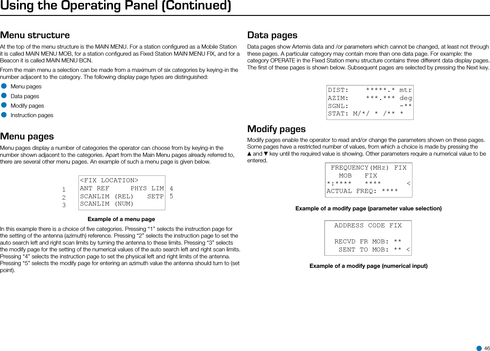 Using the Operating Panel (Continued)Menu structureAt the top of the menu structure is the MAIN MENU. For a station conﬁgured as a Mobile Station it is called MAIN MENU MOB, for a station conﬁgured as Fixed Station MAIN MENU FIX, and for a Beacon it is called MAIN MENU BCN.From the main menu a selection can be made from a maximum of six categories by keying-in the number adjacent to the category. The following display page types are distinguished:• Menu pages• Data pages• Modify pages• Instruction pagesMenu pagesMenu pages display a number of categories the operator can choose from by keying-in the number shown adjacent to the categories. Apart from the Main Menu pages already referred to, there are several other menu pages. An example of such a menu page is given below.Example of a menu pageIn this example there is a choice of ﬁve categories. Pressing “1” selects the instruction page for the setting of the antenna (azimuth) reference. Pressing “2” selects the instruction page to set the auto search left and right scan limits by turning the antenna to these limits. Pressing “3” selects the modify page for the setting of the numerical values of the auto search left and right scan limits. Pressing “4” selects the instruction page to set the physical left and right limits of the antenna. Pressing “5” selects the modify page for entering an azimuth value the antenna should turn to (set point).Data pagesData pages show Artemis data and /or parameters which cannot be changed, at least not through these pages. A particular category may contain more than one data page. For example: the category OPERATE in the Fixed Station menu structure contains three different data display pages. The ﬁrst of these pages is shown below. Subsequent pages are selected by pressing the Next key.Example of data pageModify pagesModify pages enable the operator to read and/or change the parameters shown on these pages. Some pages have a restricted number of values, from which a choice is made by pressing the ▲and ▼key until the required value is showing. Other parameters require a numerical value to be entered.Example of a modify page (parameter value selection)Example of a modify page (numerical input) 46