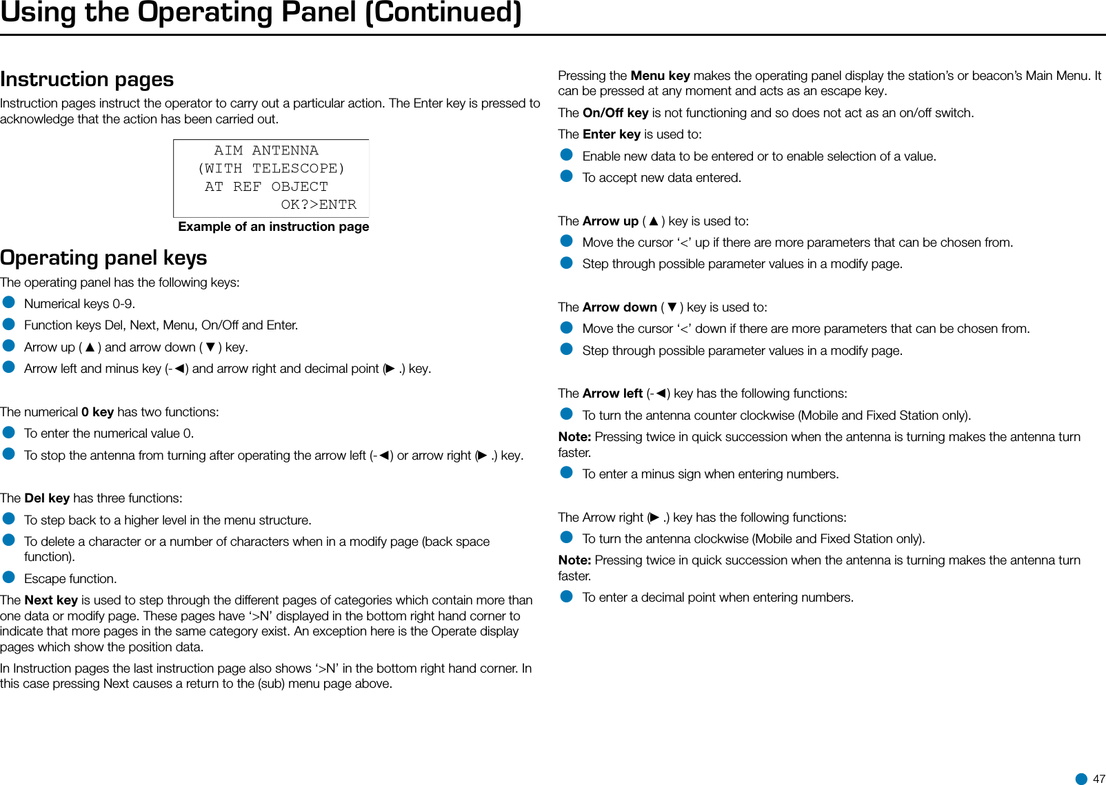 Using the Operating Panel (Continued)Instruction pagesInstruction pages instruct the operator to carry out a particular action. The Enter key is pressed to acknowledge that the action has been carried out.Example of an instruction pageOperating panel keysThe operating panel has the following keys:• Numerical keys 0-9.• Function keys Del, Next, Menu, On/Off and Enter.• Arrow up ( ▲) and arrow down ( ▼) key.• Arrow left and minus key (-◄) and arrow right and decimal point (►.) key.The numerical 0 key has two functions:• To enter the numerical value 0.• To stop the antenna from turning after operating the arrow left (-◄) or arrow right (►.) key.The Del key has three functions:• To step back to a higher level in the menu structure.• To delete a character or a number of characters when in a modify page (back space function).• Escape function.The Next key is used to step through the different pages of categories which contain more than one data or modify page. These pages have ‘&gt;N’ displayed in the bottom right hand corner to indicate that more pages in the same category exist. An exception here is the Operate display pages which show the position data. In Instruction pages the last instruction page also shows ‘&gt;N’ in the bottom right hand corner. In this case pressing Next causes a return to the (sub) menu page above.Pressing the Menu key makes the operating panel display the station’s or beacon’s Main Menu. It can be pressed at any moment and acts as an escape key.The On/Off key is not functioning and so does not act as an on/off switch.The Enter key is used to:• Enable new data to be entered or to enable selection of a value.• To accept new data entered.The Arrow up ( ▲) key is used to:• Move the cursor ‘&lt;’ up if there are more parameters that can be chosen from.• Step through possible parameter values in a modify page.The Arrow down ( ▼) key is used to:• Move the cursor ‘&lt;’ down if there are more parameters that can be chosen from.• Step through possible parameter values in a modify page.The Arrow left (-◄) key has the following functions:• To turn the antenna counter clockwise (Mobile and Fixed Station only).Note: Pressing twice in quick succession when the antenna is turning makes the antenna turn faster.• To enter a minus sign when entering numbers.The Arrow right (►.) key has the following functions:• To turn the antenna clockwise (Mobile and Fixed Station only).Note: Pressing twice in quick succession when the antenna is turning makes the antenna turn faster.• To enter a decimal point when entering numbers. 47