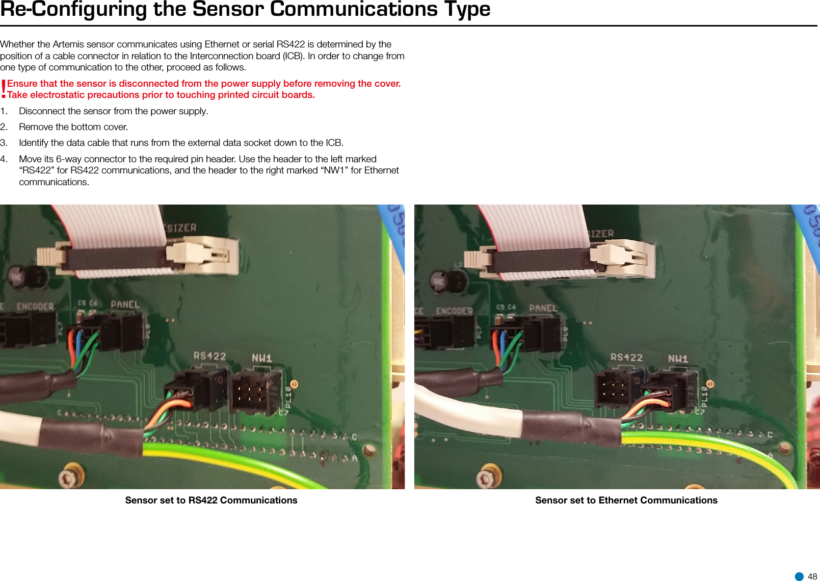 Re-Configuring the Sensor Communications TypeWhether the Artemis sensor communicates using Ethernet or serial RS422 is determined by the position of a cable connector in relation to the Interconnection board (ICB). In order to change from one type of communication to the other, proceed as follows.!Ensure that the sensor is disconnected from the power supply before removing the cover.Take electrostatic precautions prior to touching printed circuit boards.1.  Disconnect the sensor from the power supply.2.  Remove the bottom cover.3.  Identify the data cable that runs from the external data socket down to the ICB.4.  Move its 6-way connector to the required pin header. Use the header to the left marked “RS422” for RS422 communications, and the header to the right marked “NW1” for Ethernet communications. Sensor set to RS422 Communications Sensor set to Ethernet Communications 48
