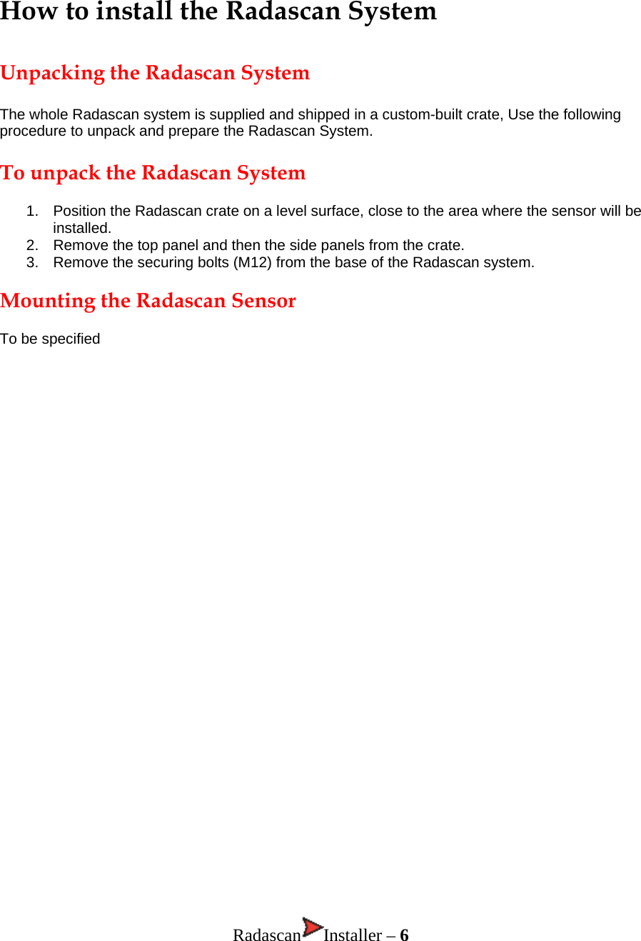 How to install the Radascan System  Unpacking the Radascan System  The whole Radascan system is supplied and shipped in a custom-built crate, Use the following procedure to unpack and prepare the Radascan System.  To unpack the Radascan System  1.  Position the Radascan crate on a level surface, close to the area where the sensor will be installed. 2.  Remove the top panel and then the side panels from the crate. 3.  Remove the securing bolts (M12) from the base of the Radascan system.  Mounting the Radascan Sensor  To be specified                                   Radascan Installer – 6 