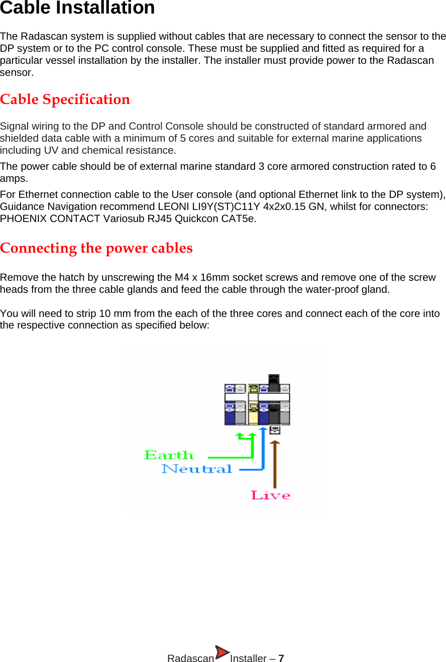 Cable Installation  The Radascan system is supplied without cables that are necessary to connect the sensor to the DP system or to the PC control console. These must be supplied and fitted as required for a particular vessel installation by the installer. The installer must provide power to the Radascan sensor.  Cable Specification   Signal wiring to the DP and Control Console should be constructed of standard armored and shielded data cable with a minimum of 5 cores and suitable for external marine applications including UV and chemical resistance. The power cable should be of external marine standard 3 core armored construction rated to 6 amps.  For Ethernet connection cable to the User console (and optional Ethernet link to the DP system), Guidance Navigation recommend LEONI LI9Y(ST)C11Y 4x2x0.15 GN, whilst for connectors: PHOENIX CONTACT Variosub RJ45 Quickcon CAT5e.  Connecting the power cables  Remove the hatch by unscrewing the M4 x 16mm socket screws and remove one of the screw heads from the three cable glands and feed the cable through the water-proof gland.  You will need to strip 10 mm from the each of the three cores and connect each of the core into the respective connection as specified below:          Radascan Installer – 7 