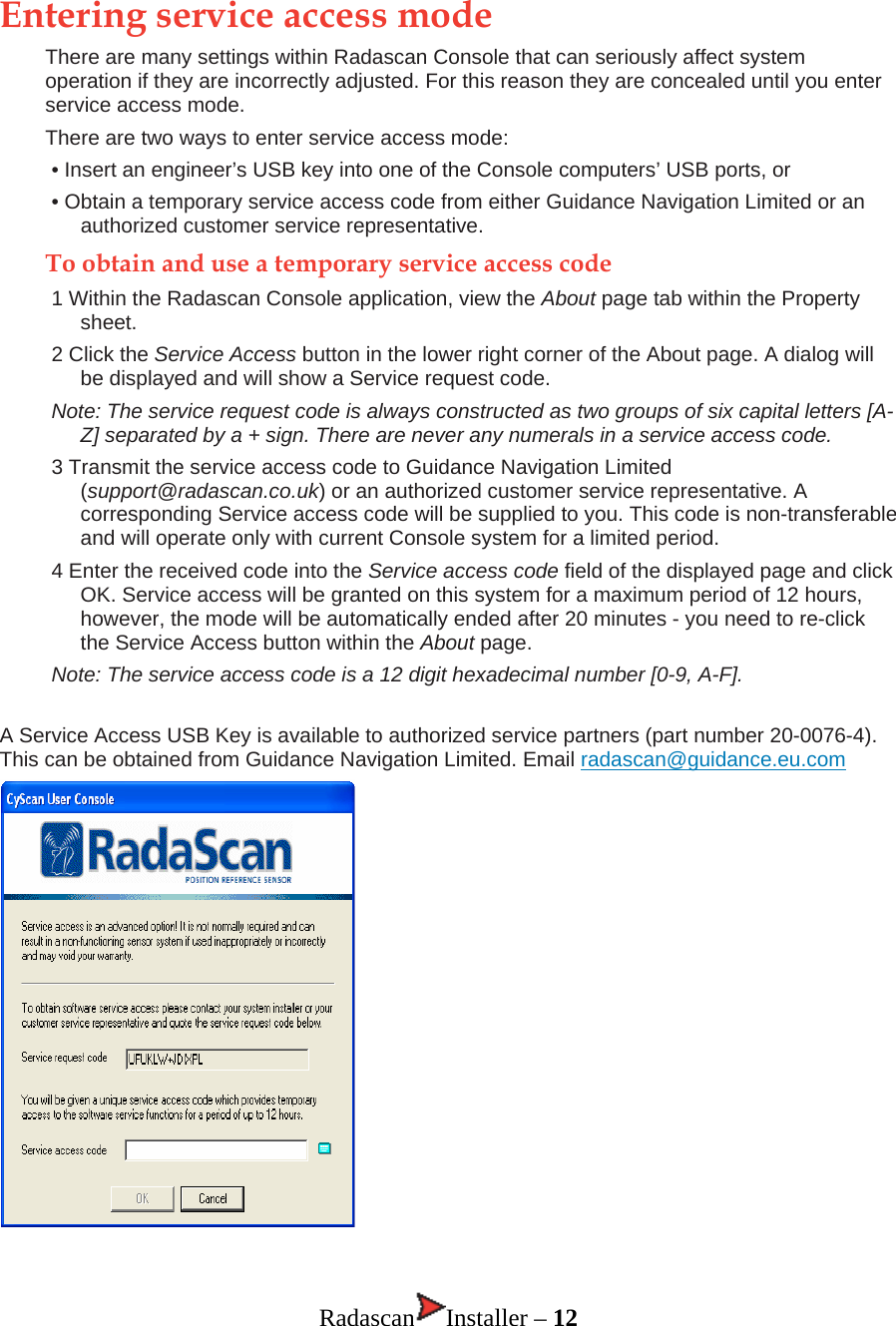 Entering service access mode There are many settings within Radascan Console that can seriously affect system operation if they are incorrectly adjusted. For this reason they are concealed until you enter service access mode.  There are two ways to enter service access mode: • Insert an engineer’s USB key into one of the Console computers’ USB ports, or • Obtain a temporary service access code from either Guidance Navigation Limited or an authorized customer service representative. To obtain and use a temporary service access code 1 Within the Radascan Console application, view the About page tab within the Property sheet. 2 Click the Service Access button in the lower right corner of the About page. A dialog will be displayed and will show a Service request code.  Note: The service request code is always constructed as two groups of six capital letters [A-Z] separated by a + sign. There are never any numerals in a service access code.  3 Transmit the service access code to Guidance Navigation Limited (support@radascan.co.uk) or an authorized customer service representative. A corresponding Service access code will be supplied to you. This code is non-transferable and will operate only with current Console system for a limited period. 4 Enter the received code into the Service access code field of the displayed page and click OK. Service access will be granted on this system for a maximum period of 12 hours, however, the mode will be automatically ended after 20 minutes - you need to re-click the Service Access button within the About page.  Note: The service access code is a 12 digit hexadecimal number [0-9, A-F]. A Service Access USB Key is available to authorized service partners (part number 20-0076-4). This can be obtained from Guidance Navigation Limited. Email radascan@guidance.eu.com   Radascan Installer – 12 