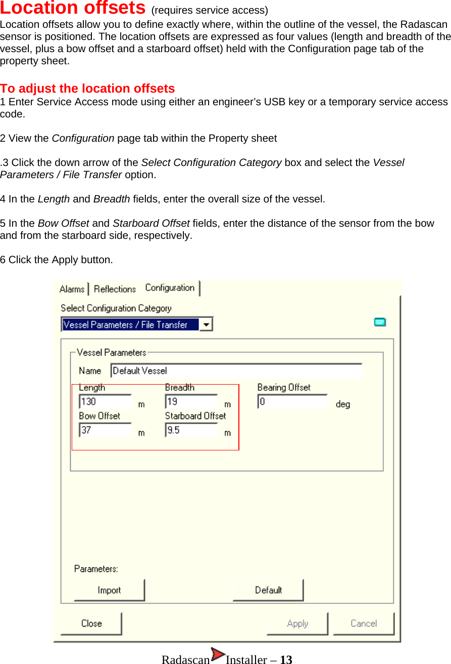 Location offsets (requires service access) Location offsets allow you to define exactly where, within the outline of the vessel, the Radascan sensor is positioned. The location offsets are expressed as four values (length and breadth of the vessel, plus a bow offset and a starboard offset) held with the Configuration page tab of the property sheet.   To adjust the location offsets 1 Enter Service Access mode using either an engineer’s USB key or a temporary service access code.  2 View the Configuration page tab within the Property sheet  .3 Click the down arrow of the Select Configuration Category box and select the Vessel Parameters / File Transfer option.  4 In the Length and Breadth fields, enter the overall size of the vessel.  5 In the Bow Offset and Starboard Offset fields, enter the distance of the sensor from the bow and from the starboard side, respectively.   6 Click the Apply button.  Radascan Installer – 13 