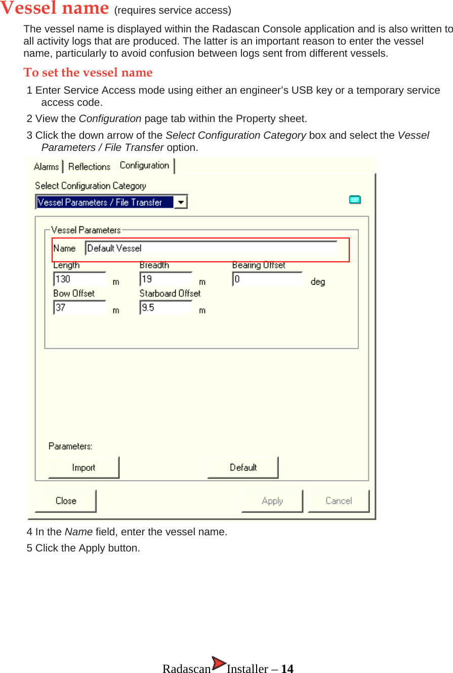 Vessel name (requires service access) The vessel name is displayed within the Radascan Console application and is also written to all activity logs that are produced. The latter is an important reason to enter the vessel name, particularly to avoid confusion between logs sent from different vessels.  To set the vessel name 1 Enter Service Access mode using either an engineer’s USB key or a temporary service access code. 2 View the Configuration page tab within the Property sheet. 3 Click the down arrow of the Select Configuration Category box and select the Vessel Parameters / File Transfer option.   4 In the Name field, enter the vessel name. 5 Click the Apply button.       Radascan Installer – 14 