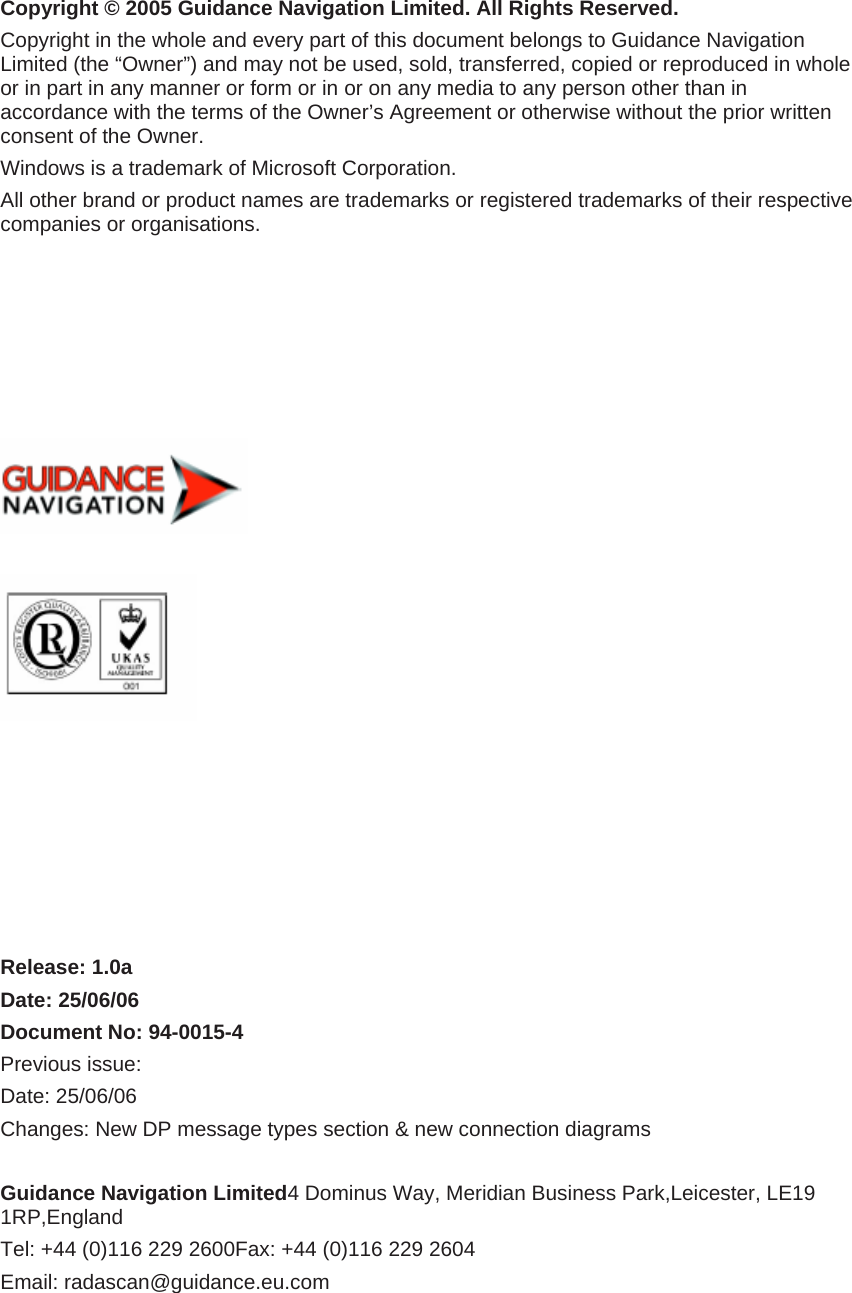 Copyright © 2005 Guidance Navigation Limited. All Rights Reserved. Copyright in the whole and every part of this document belongs to Guidance Navigation Limited (the “Owner”) and may not be used, sold, transferred, copied or reproduced in whole or in part in any manner or form or in or on any media to any person other than in accordance with the terms of the Owner’s Agreement or otherwise without the prior written consent of the Owner. Windows is a trademark of Microsoft Corporation. All other brand or product names are trademarks or registered trademarks of their respective companies or organisations.                 Release: 1.0a Date: 25/06/06 Document No: 94-0015-4 Previous issue:   Date: 25/06/06 Changes: New DP message types section &amp; new connection diagrams   Guidance Navigation Limited4 Dominus Way, Meridian Business Park,Leicester, LE19 1RP,England Tel: +44 (0)116 229 2600Fax: +44 (0)116 229 2604 Email: radascan@guidance.eu.com  