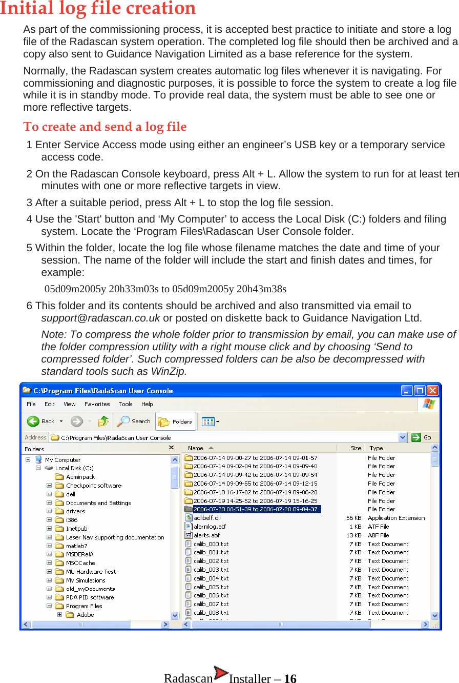 Initial log file creation As part of the commissioning process, it is accepted best practice to initiate and store a log file of the Radascan system operation. The completed log file should then be archived and a copy also sent to Guidance Navigation Limited as a base reference for the system.  Normally, the Radascan system creates automatic log files whenever it is navigating. For commissioning and diagnostic purposes, it is possible to force the system to create a log file while it is in standby mode. To provide real data, the system must be able to see one or more reflective targets. To create and send a log file 1 Enter Service Access mode using either an engineer’s USB key or a temporary service access code. 2 On the Radascan Console keyboard, press Alt + L. Allow the system to run for at least ten minutes with one or more reflective targets in view.  3 After a suitable period, press Alt + L to stop the log file session. 4 Use the &apos;Start&apos; button and ‘My Computer’ to access the Local Disk (C:) folders and filing system. Locate the ‘Program Files\Radascan User Console folder. 5 Within the folder, locate the log file whose filename matches the date and time of your session. The name of the folder will include the start and finish dates and times, for example: 05d09m2005y 20h33m03s to 05d09m2005y 20h43m38s 6 This folder and its contents should be archived and also transmitted via email to support@radascan.co.uk or posted on diskette back to Guidance Navigation Ltd. Note: To compress the whole folder prior to transmission by email, you can make use of the folder compression utility with a right mouse click and by choosing ‘Send to compressed folder’. Such compressed folders can be also be decompressed with standard tools such as WinZip.    Radascan Installer – 16 