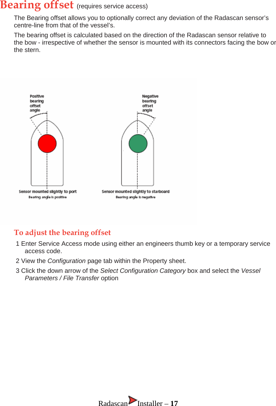Bearing offset (requires service access) The Bearing offset allows you to optionally correct any deviation of the Radascan sensor’s centre-line from that of the vessel’s.  The bearing offset is calculated based on the direction of the Radascan sensor relative to the bow - irrespective of whether the sensor is mounted with its connectors facing the bow or the stern.     To adjust the bearing offset 1 Enter Service Access mode using either an engineers thumb key or a temporary service access code. 2 View the Configuration page tab within the Property sheet. 3 Click the down arrow of the Select Configuration Category box and select the Vessel Parameters / File Transfer option            Radascan Installer – 17 