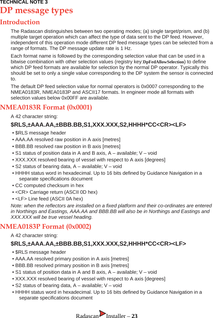 TECHNICAL NOTE 3 DP message types Introduction The Radascan distinguishes between two operating modes; (a) single target/prism, and (b) multiple target operation which can affect the type of data sent to the DP feed. However, independent of this operation mode different DP feed message types can be selected from a range of formats. The DP message update rate is 1 Hz. Each format name is followed by the corresponding selection value that can be used in a bitwise combination with other selection values (registry key:DpFedAllowSelection) to define which DP feed formats are available for selection by the normal DP operator. Typically this should be set to only a single value corresponding to the DP system the sensor is connected to. The default DP feed selection value for normal operators is 0x0007 corresponding to the NMEA0183R, NMEA0183P and ASCII17 formats. In engineer mode all formats with selection values below 0x00FF are available. NMEA0183R Format (0x0001) A 42 character string:  $RLS,±AAA.AA,±BBB.BB,S1,XXX.XXX,S2,HHHH*CC&lt;CR&gt;&lt;LF&gt; • $RLS message header • AAA.AA resolved raw position in A axis [metres]  • BBB.BB resolved raw position in B axis [metres]  • S1 status of position data in A and B axis, A – available; V – void • XXX.XXX resolved bearing of vessel with respect to A axis [degrees] • S2 status of bearing data, A – available; V – void • HHHH status word in hexadecimal. Up to 16 bits defined by Guidance Navigation in a separate specifications document • CC computed checksum in hex • &lt;CR&gt; Carriage return (ASCII 0D hex) • &lt;LF&gt; Line feed (ASCII 0A hex) Note: when the reflectors are installed on a fixed platform and their co-ordinates are entered in Northings and Eastings, AAA.AA and BBB.BB will also be in Northings and Eastings and XXX.XXX will be true vessel heading. NMEA0183P Format (0x0002) A 42 character string:  $RLS,±AAA.AA,±BBB.BB,S1,XXX.XXX,S2,HHHH*CC&lt;CR&gt;&lt;LF&gt; • $RLS message header • AAA.AA resolved primary position in A axis [metres] • BBB.BB resolved primary position in B axis [metres] • S1 status of position data in A and B axis, A – available; V – void • XXX.XXX resolved bearing of vessel with respect to A axis [degrees] • S2 status of bearing data, A – available; V – void • HHHH status word in hexadecimal. Up to 16 bits defined by Guidance Navigation in a separate specifications document  Radascan Installer – 23 