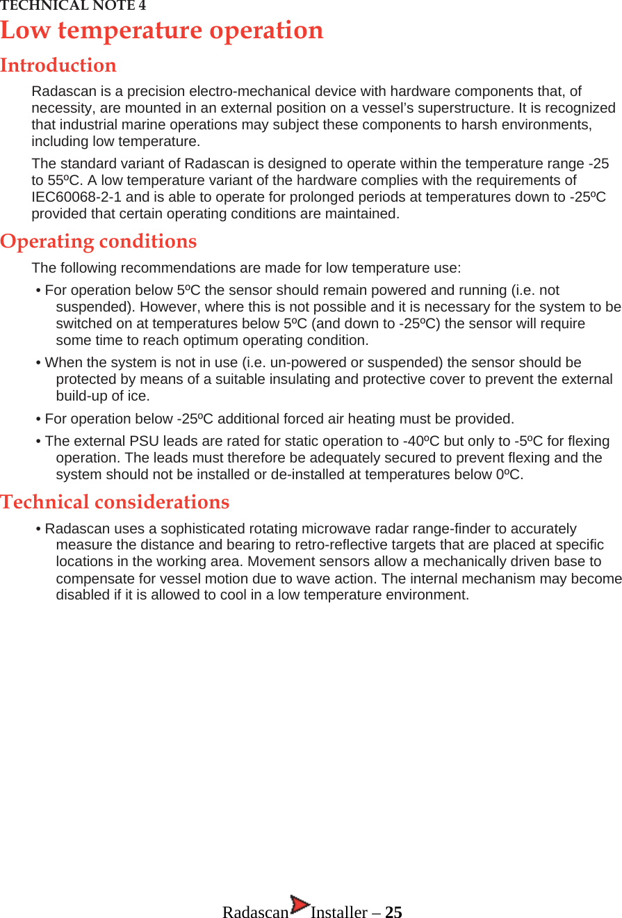 TECHNICAL NOTE 4 Low temperature operation Introduction Radascan is a precision electro-mechanical device with hardware components that, of necessity, are mounted in an external position on a vessel’s superstructure. It is recognized that industrial marine operations may subject these components to harsh environments, including low temperature. The standard variant of Radascan is designed to operate within the temperature range -25 to 55ºC. A low temperature variant of the hardware complies with the requirements of IEC60068-2-1 and is able to operate for prolonged periods at temperatures down to -25ºC provided that certain operating conditions are maintained. Operating conditions The following recommendations are made for low temperature use: • For operation below 5ºC the sensor should remain powered and running (i.e. not suspended). However, where this is not possible and it is necessary for the system to be switched on at temperatures below 5ºC (and down to -25ºC) the sensor will require some time to reach optimum operating condition. • When the system is not in use (i.e. un-powered or suspended) the sensor should be protected by means of a suitable insulating and protective cover to prevent the external build-up of ice. • For operation below -25ºC additional forced air heating must be provided. • The external PSU leads are rated for static operation to -40ºC but only to -5ºC for flexing operation. The leads must therefore be adequately secured to prevent flexing and the system should not be installed or de-installed at temperatures below 0ºC.  Technical considerations • Radascan uses a sophisticated rotating microwave radar range-finder to accurately measure the distance and bearing to retro-reflective targets that are placed at specific locations in the working area. Movement sensors allow a mechanically driven base to compensate for vessel motion due to wave action. The internal mechanism may become disabled if it is allowed to cool in a low temperature environment.              Radascan Installer – 25 