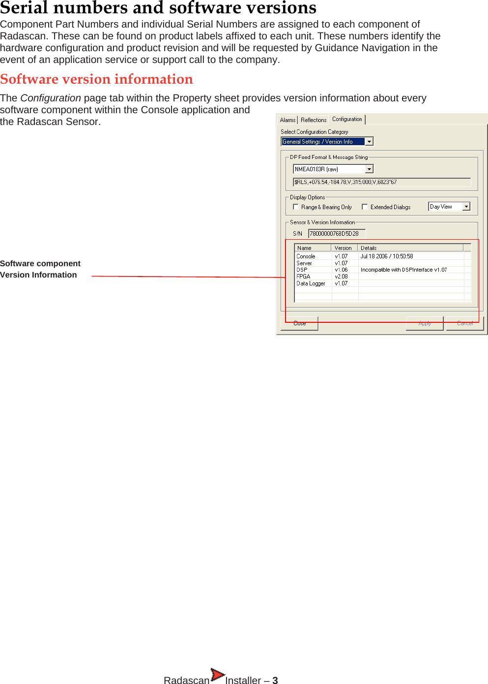 Serial numbers and software versions Component Part Numbers and individual Serial Numbers are assigned to each component of Radascan. These can be found on product labels affixed to each unit. These numbers identify the hardware configuration and product revision and will be requested by Guidance Navigation in the event of an application service or support call to the company. Software version information The Configuration page tab within the Property sheet provides version information about every software component within the Console application and the Radascan Sensor.       Software component  Version Information   INSTALLER’S GUIDE                    Radascan Installer – 3 