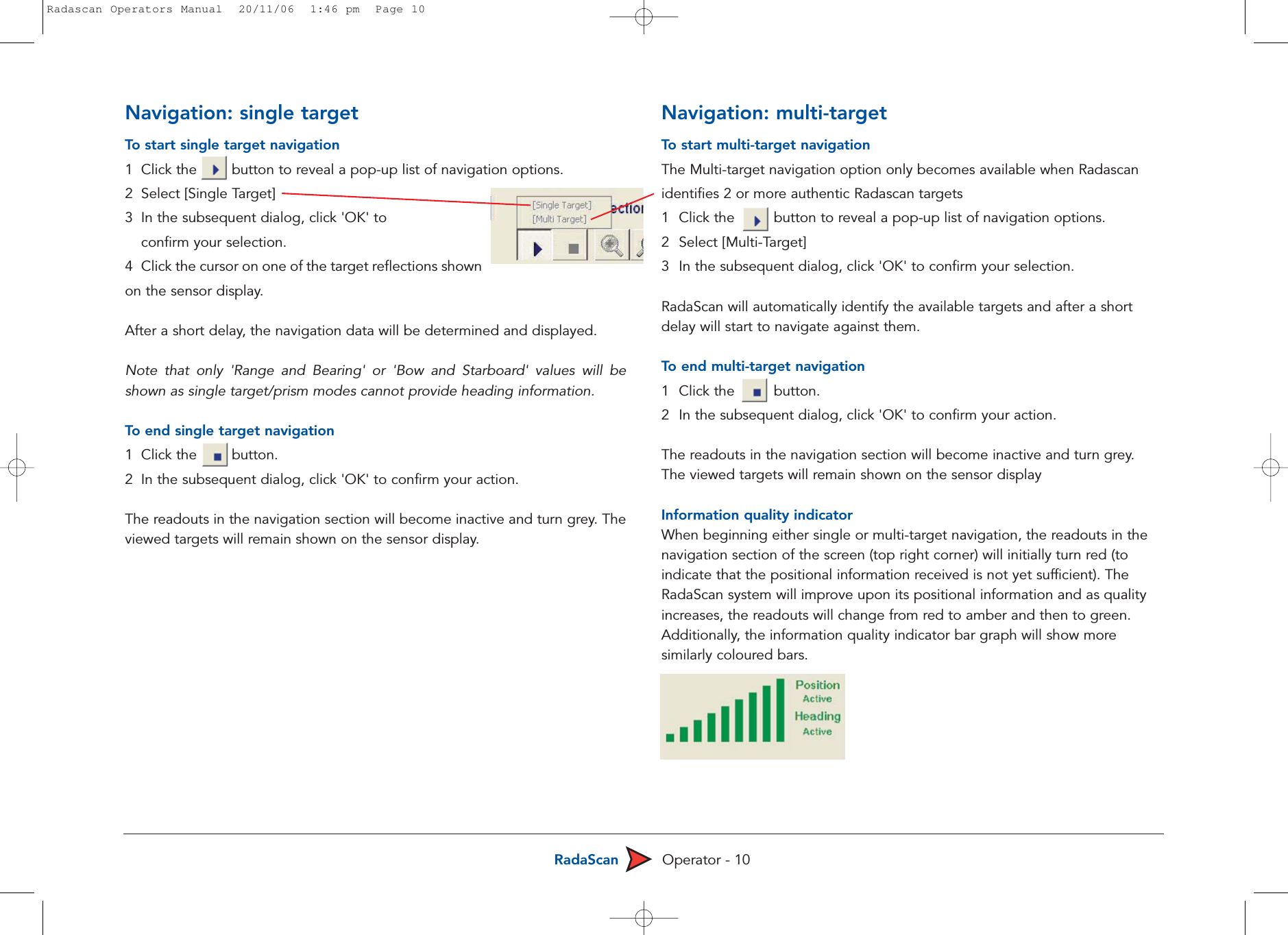 RadaScan Operator - 10Navigation: single targetTo  start single target navigation1  Click the        button to reveal a pop-up list of navigation options.2  Select [Single Target] 3  In the subsequent dialog, click &apos;OK&apos; to confirm your selection.4  Click the cursor on one of the target reflections shownon the sensor display. After a short delay, the navigation data will be determined and displayed. Note that only &apos;Range and Bearing&apos; or &apos;Bow and Starboard&apos; values will beshown as single target/prism modes cannot provide heading information.To  end single target navigation1  Click the        button.2  In the subsequent dialog, click &apos;OK&apos; to confirm your action. The readouts in the navigation section will become inactive and turn grey. Theviewed targets will remain shown on the sensor display.Navigation: multi-targetTo  start multi-target navigationThe Multi-target navigation option only becomes available when Radascanidentifies 2 or more authentic Radascan targets1  Click the         button to reveal a pop-up list of navigation options. 2 Select [Multi-Target] 3  In the subsequent dialog, click &apos;OK&apos; to confirm your selection. RadaScan will automatically identify the available targets and after a shortdelay will start to navigate against them.To  end multi-target navigation1  Click the         button.2  In the subsequent dialog, click &apos;OK&apos; to confirm your action. The readouts in the navigation section will become inactive and turn grey.The viewed targets will remain shown on the sensor displayInformation quality indicatorWhen beginning either single or multi-target navigation, the readouts in thenavigation section of the screen (top right corner) will initially turn red (toindicate that the positional information received is not yet sufficient). TheRadaScan system will improve upon its positional information and as qualityincreases, the readouts will change from red to amber and then to green.Additionally, the information quality indicator bar graph will show moresimilarly coloured bars. Radascan Operators Manual  20/11/06  1:46 pm  Page 10