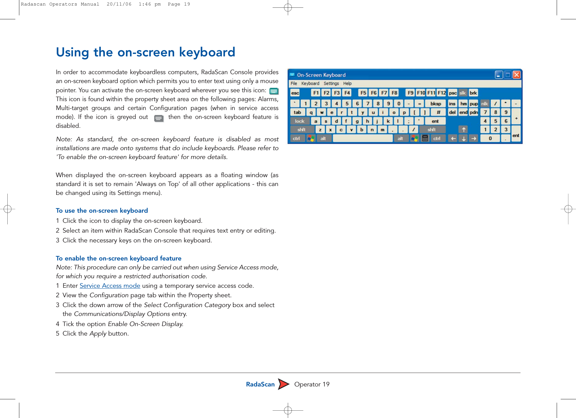RadaScan Operator 19Using the on-screen keyboardIn order to accommodate keyboardless computers, RadaScan Console providesan on-screen keyboard option which permits you to enter text using only a mousepointer. You can activate the on-screen keyboard wherever you see this icon:   This icon is found within the property sheet area on the following pages: Alarms,Multi-target groups and certain Configuration pages (when in service accessmode). If the icon is greyed out       then the on-screen keyboard feature isdisabled.Note: As standard, the on-screen keyboard feature is disabled as mostinstallations are made onto systems that do include keyboards. Please refer to&apos;To enable the on-screen keyboard feature&apos; for more details.When displayed the on-screen keyboard appears as a floating window (asstandard it is set to remain &apos;Always on Top&apos; of all other applications - this canbe changed using its Settings menu). To  use the on-screen keyboard1Click the icon to display the on-screen keyboard.2  Select an item within RadaScan Console that requires text entry or editing.3  Click the necessary keys on the on-screen keyboard. To  enable the on-screen keyboard featureNote: This procedure can only be carried out when using Service Access mode,for which you require a restricted authorisation code.1 Enter Service Access mode using a temporary service access code.2 View the Configuration page tab within the Property sheet.3  Click the down arrow of the Select Configuration Category box and select the Communications/Display Options entry.4 Tick the option Enable On-Screen Display. 5 Click the Apply button.Radascan Operators Manual  20/11/06  1:46 pm  Page 19
