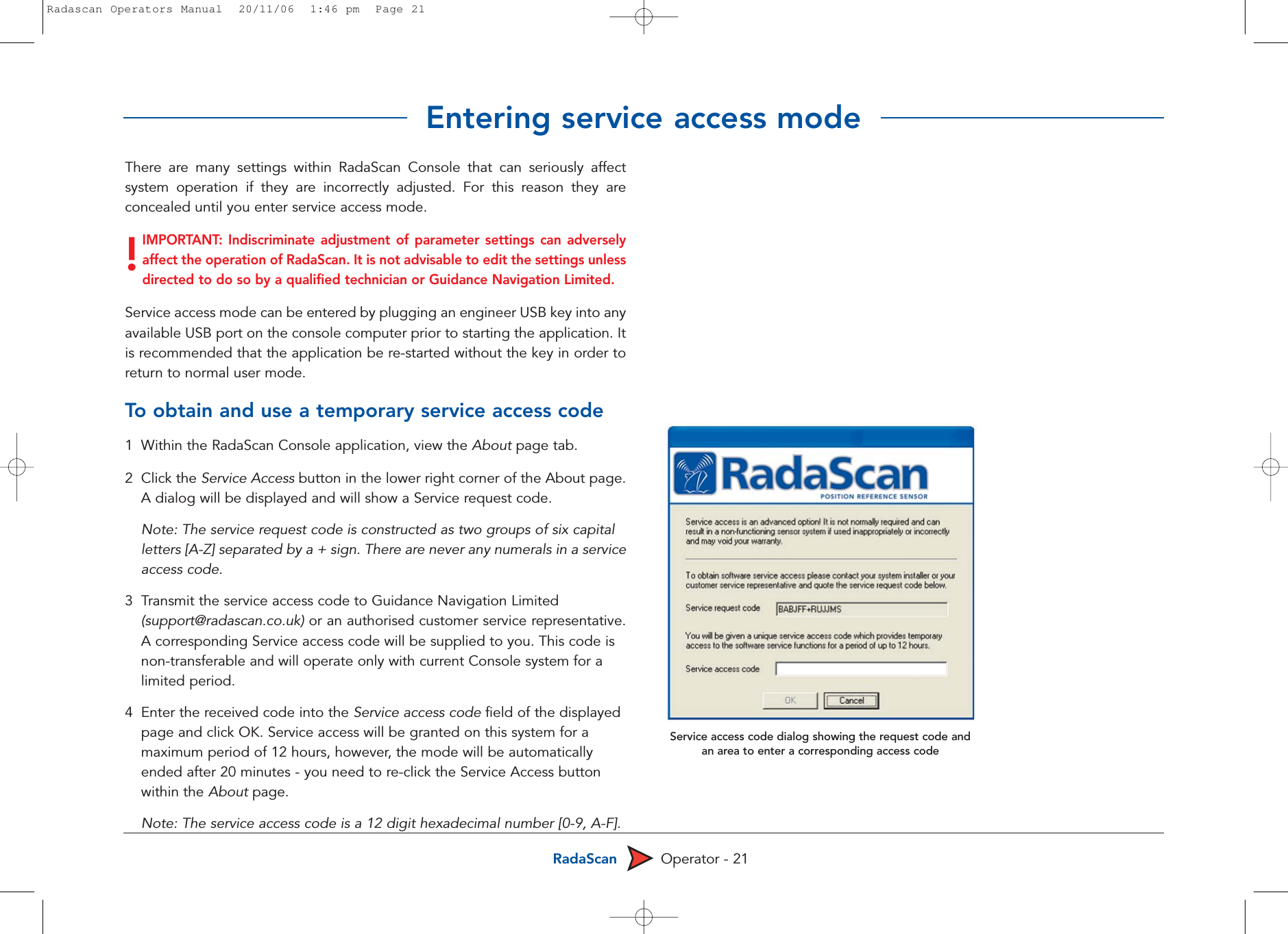 RadaScan Operator - 21There are many settings within RadaScan Console that can seriously affectsystem operation if they are incorrectly adjusted. For this reason they areconcealed until you enter service access mode. IMPORTANT: Indiscriminate adjustment of parameter settings can adverselyaffect the operation of RadaScan. It is not advisable to edit the settings unlessdirected to do so by a qualified technician or Guidance Navigation Limited.Service access mode can be entered by plugging an engineer USB key into anyavailable USB port on the console computer prior to starting the application. Itis recommended that the application be re-started without the key in order toreturn to normal user mode.To  obtain and use a temporary service access code1  Within the RadaScan Console application, view the About page tab.2 Click the Service Access button in the lower right corner of the About page.A dialog will be displayed and will show a Service request code. Note: The service request code is constructed as two groups of six capital letters [A-Z] separated by a + sign. There are never any numerals in a serviceaccess code. 3Transmit the service access code to Guidance Navigation Limited (support@radascan.co.uk) or an authorised customer service representative.A corresponding Service access code will be supplied to you. This code is non-transferable and will operate only with current Console system for a limited period.4  Enter the received code into the Service access code field of the displayed page and click OK. Service access will be granted on this system for a maximum period of 12 hours, however, the mode will be automatically ended after 20 minutes - you need to re-click the Service Access button within the About page. Note: The service access code is a 12 digit hexadecimal number [0-9, A-F].!Service access code dialog showing the request code andan area to enter a corresponding access codeEntering service access modeRadascan Operators Manual  20/11/06  1:46 pm  Page 21