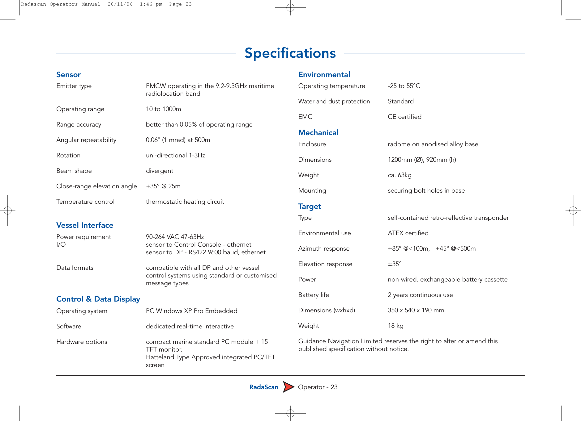 RadaScan Operator - 23SensorEmitter type FMCW operating in the 9.2-9.3GHz maritime radiolocation bandOperating range 10 to 1000mRange accuracy better than 0.05% of operating rangeAngular repeatability 0.06° (1 mrad) at 500mRotation uni-directional 1-3HzBeam shape divergentClose-range elevation angle +35° @ 25mTemperature control  thermostatic heating circuitVessel InterfacePower requirement 90-264 VAC 47-63HzI/O sensor to Control Console - ethernetsensor to DP - RS422 9600 baud, ethernet Data formats  compatible with all DP and other vessel control systems using standard or customised message types  Control &amp; Data DisplayOperating system PC Windows XP Pro EmbeddedSoftware dedicated real-time interactiveHardware options compact marine standard PC module + 15&quot; TFT monitor. Hatteland Type Approved integrated PC/TFT screen EnvironmentalOperating temperature -25 to 55°C Water and dust protectionStandardEMC CE certifiedMechanicalEnclosure radome on anodised alloy baseDimensions 1200mm (Ø), 920mm (h)Weight ca. 63kgMounting  securing bolt holes in baseTargetType self-contained retro-reflective transponderEnvironmental use  ATEX certifiedAzimuth response ±85° @&lt;100m,   ±45° @&lt;500mElevation response ±35°Power non-wired. exchangeable battery cassetteBattery life 2 years continuous useDimensions (wxhxd) 350 x 540 x 190 mmWeight 18 kgGuidance Navigation Limited reserves the right to alter or amend thispublished specification without notice.SpecificationsRadascan Operators Manual  20/11/06  1:46 pm  Page 23