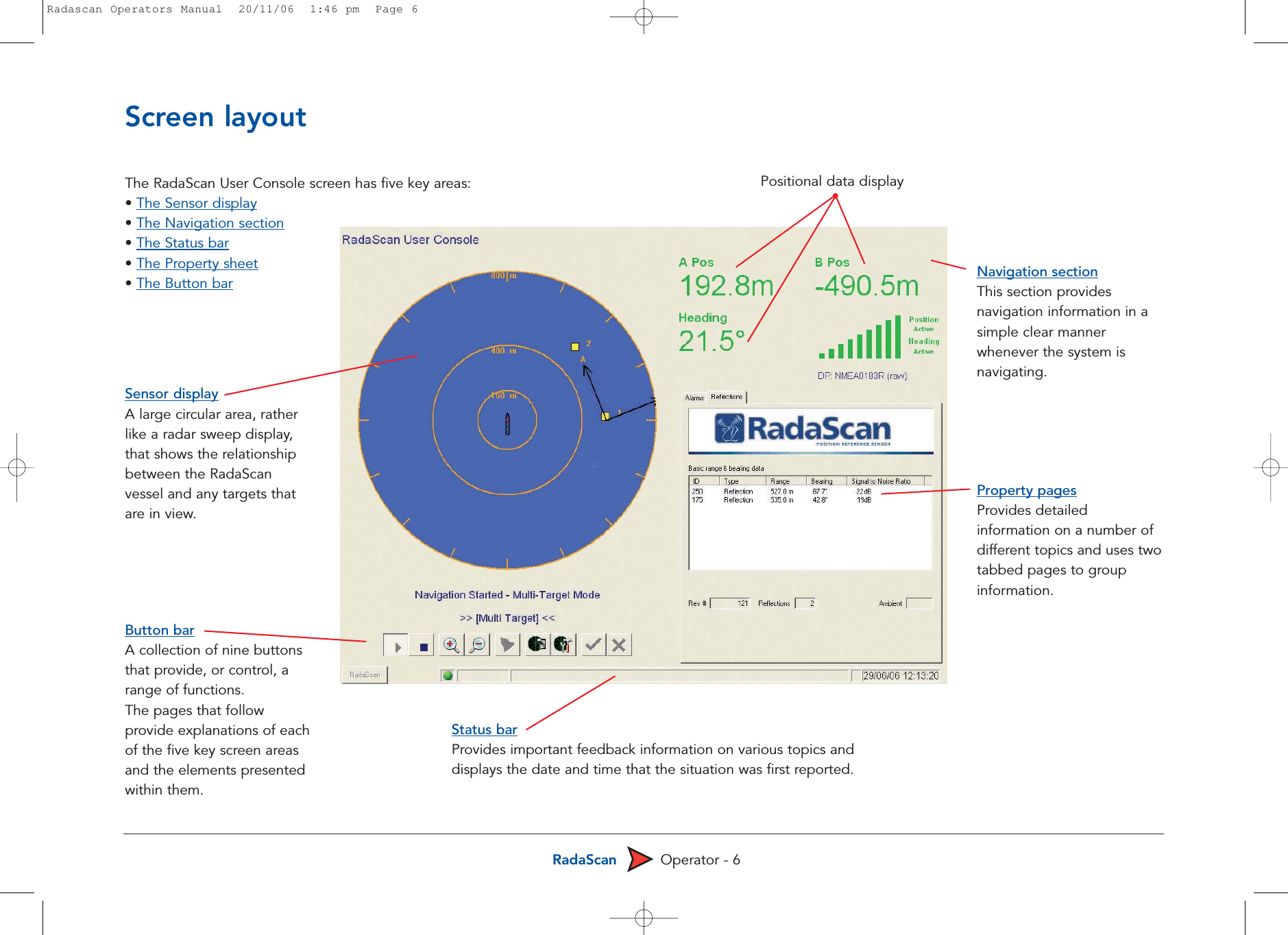 RadaScan Operator - 6The RadaScan User Console screen has five key areas:• The Sensor display• The Navigation section• The Status bar• The Property sheet• The Button barScreen layoutProperty pagesProvides detailedinformation on a number ofdifferent topics and uses twotabbed pages to groupinformation.Sensor displayA large circular area, ratherlike a radar sweep display,that shows the relationshipbetween the RadaScanvessel and any targets thatare in view. Button barA collection of nine buttonsthat provide, or control, arange of functions.The pages that followprovide explanations of eachof the five key screen areasand the elements presentedwithin them.Status barProvides important feedback information on various topics anddisplays the date and time that the situation was first reported. Navigation sectionThis section providesnavigation information in asimple clear mannerwhenever the system isnavigating. Positional data displayRadascan Operators Manual  20/11/06  1:46 pm  Page 6