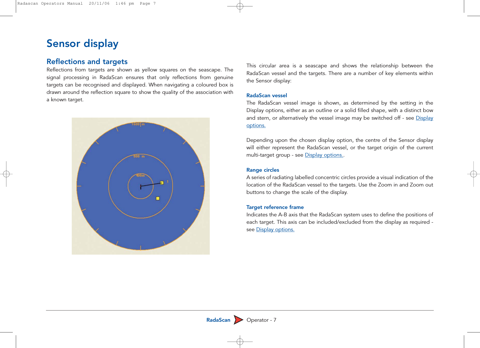 RadaScan Operator - 7Reflections and targetsReflections from targets are shown as yellow squares on the seascape. Thesignal processing in RadaScan ensures that only reflections from genuinetargets can be recognised and displayed. When navigating a coloured box isdrawn around the reflection square to show the quality of the association witha known target.  This circular area is a seascape and shows the relationship between theRadaScan vessel and the targets. There are a number of key elements withinthe Sensor display:RadaScan vesselThe RadaScan vessel image is shown, as determined by the setting in theDisplay options, either as an outline or a solid filled shape, with a distinct bowand stern, or alternatively the vessel image may be switched off - see Displayoptions.Depending upon the chosen display option, the centre of the Sensor displaywill either represent the RadaScan vessel, or the target origin of the currentmulti-target group - see Display options.. Range circlesA series of radiating labelled concentric circles provide a visual indication of thelocation of the RadaScan vessel to the targets. Use the Zoom in and Zoom outbuttons to change the scale of the display.Target reference frameIndicates the A-B axis that the RadaScan system uses to define the positions ofeach target. This axis can be included/excluded from the display as required -see Display options.Sensor displayRadascan Operators Manual  20/11/06  1:46 pm  Page 7