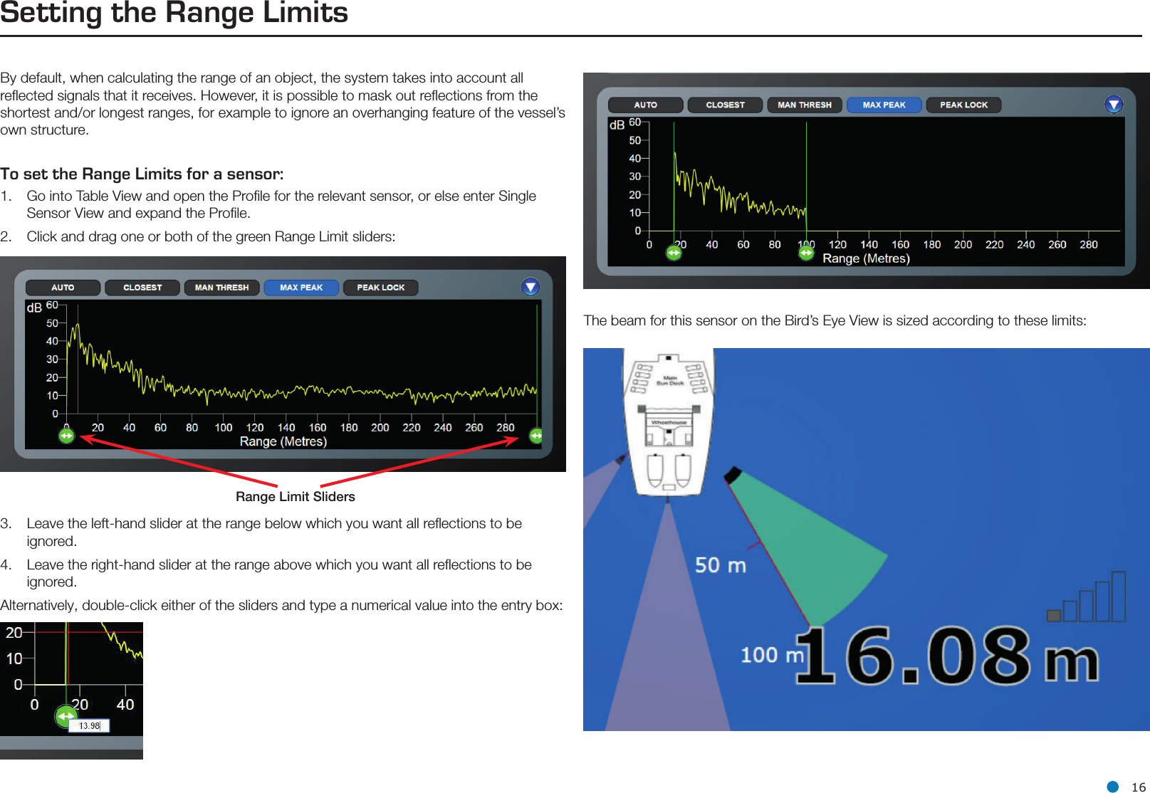 l 16Setting the Range LimitsBy default, when calculating the range of an object, the system takes into account all reﬂected signals that it receives. However, it is possible to mask out reﬂections from the shortest and/or longest ranges, for example to ignore an overhanging feature of the vessel’s own structure.To set the Range Limits for a sensor:1.   Go into Table View and open the Proﬁle for the relevant sensor, or else enter Single       Sensor View and expand the Proﬁle. 2.   Click and drag one or both of the green Range Limit sliders:3.  Leave the left-hand slider at the range below which you want all reﬂections to be     ignored.4.  Leave the right-hand slider at the range above which you want all reﬂections to be   ignored.Alternatively, double-click either of the sliders and type a numerical value into the entry box:Range Limit SlidersThe beam for this sensor on the Bird’s Eye View is sized according to these limits: