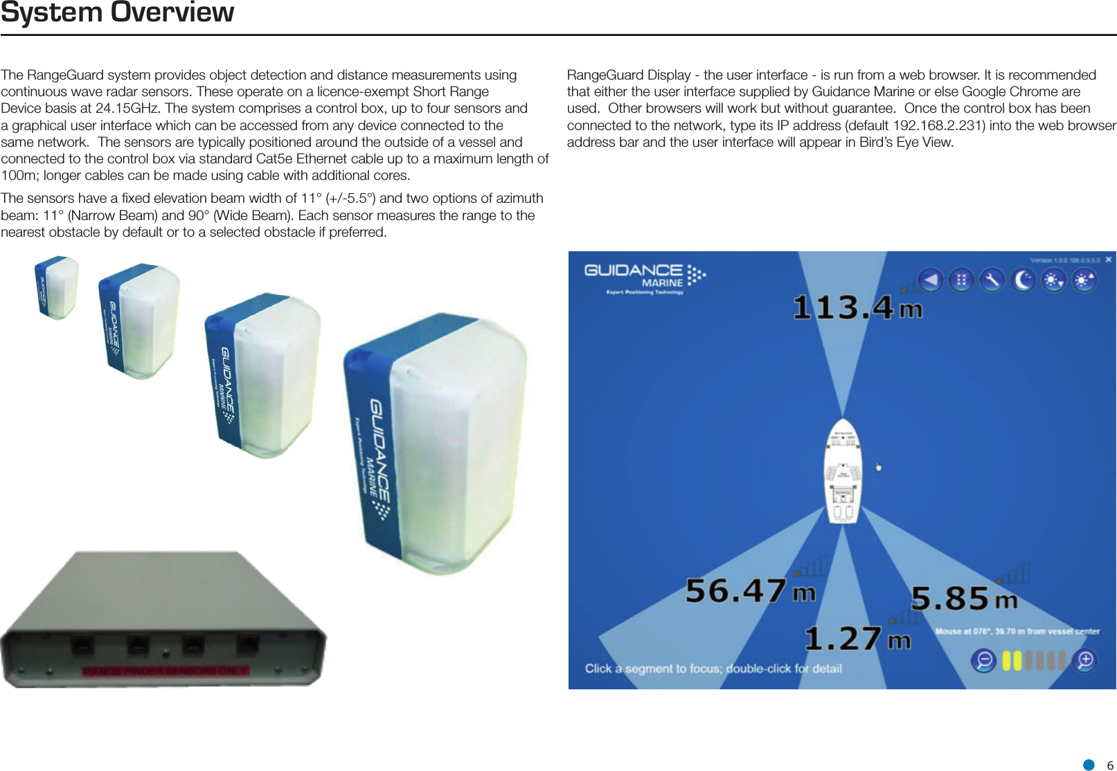 l 6The RangeGuard system provides object detection and distance measurements using continuous wave radar sensors. These operate on a licence-exempt Short Range Device basis at 24.15GHz. The system comprises a control box, up to four sensors and a graphical user interface which can be accessed from any device connected to the same network.  The sensors are typically positioned around the outside of a vessel and connected to the control box via standard Cat5e Ethernet cable up to a maximum length of 100m; longer cables can be made using cable with additional cores.  The sensors have a ﬁxed elevation beam width of 11° (+/-5.5°) and two options of azimuth beam: 11° (Narrow Beam) and 90° (Wide Beam). Each sensor measures the range to the nearest obstacle by default or to a selected obstacle if preferred.System OverviewRangeGuard Display - the user interface - is run from a web browser. It is recommended that either the user interface supplied by Guidance Marine or else Google Chrome are used.  Other browsers will work but without guarantee.  Once the control box has been connected to the network, type its IP address (default 192.168.2.231) into the web browser address bar and the user interface will appear in Bird’s Eye View.