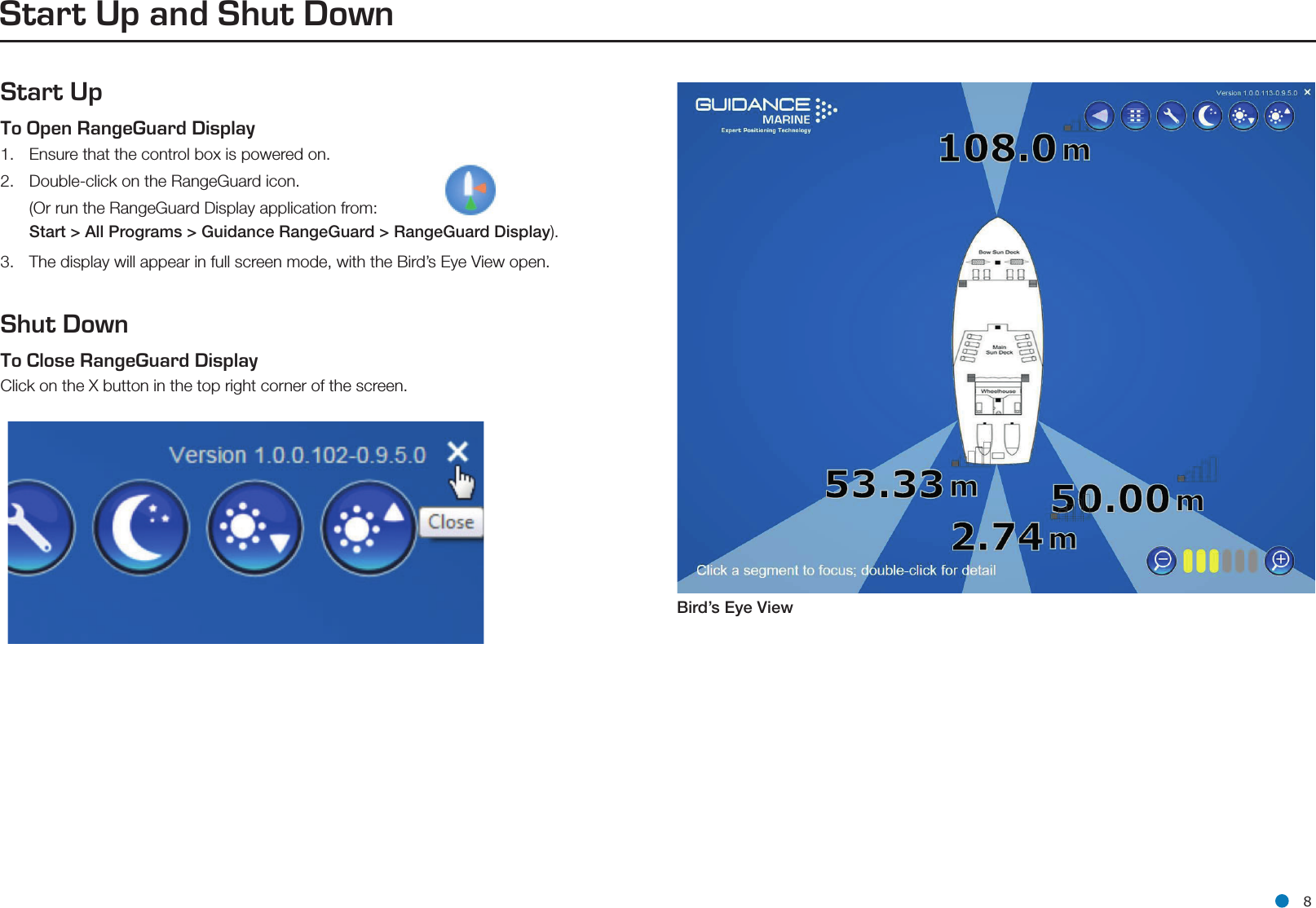 l 8Start Up and Shut DownStart UpTo Open RangeGuard Display   1.  Ensure that the control box is powered on.2.  Double-click on the RangeGuard icon.   (Or run the RangeGuard Display application from:  Start &gt; All Programs &gt; Guidance RangeGuard &gt; RangeGuard Display).3.  The display will appear in full screen mode, with the Bird’s Eye View open. Shut DownTo Close RangeGuard Display   Click on the X button in the top right corner of the screen.Bird’s Eye ViewSide Bar
