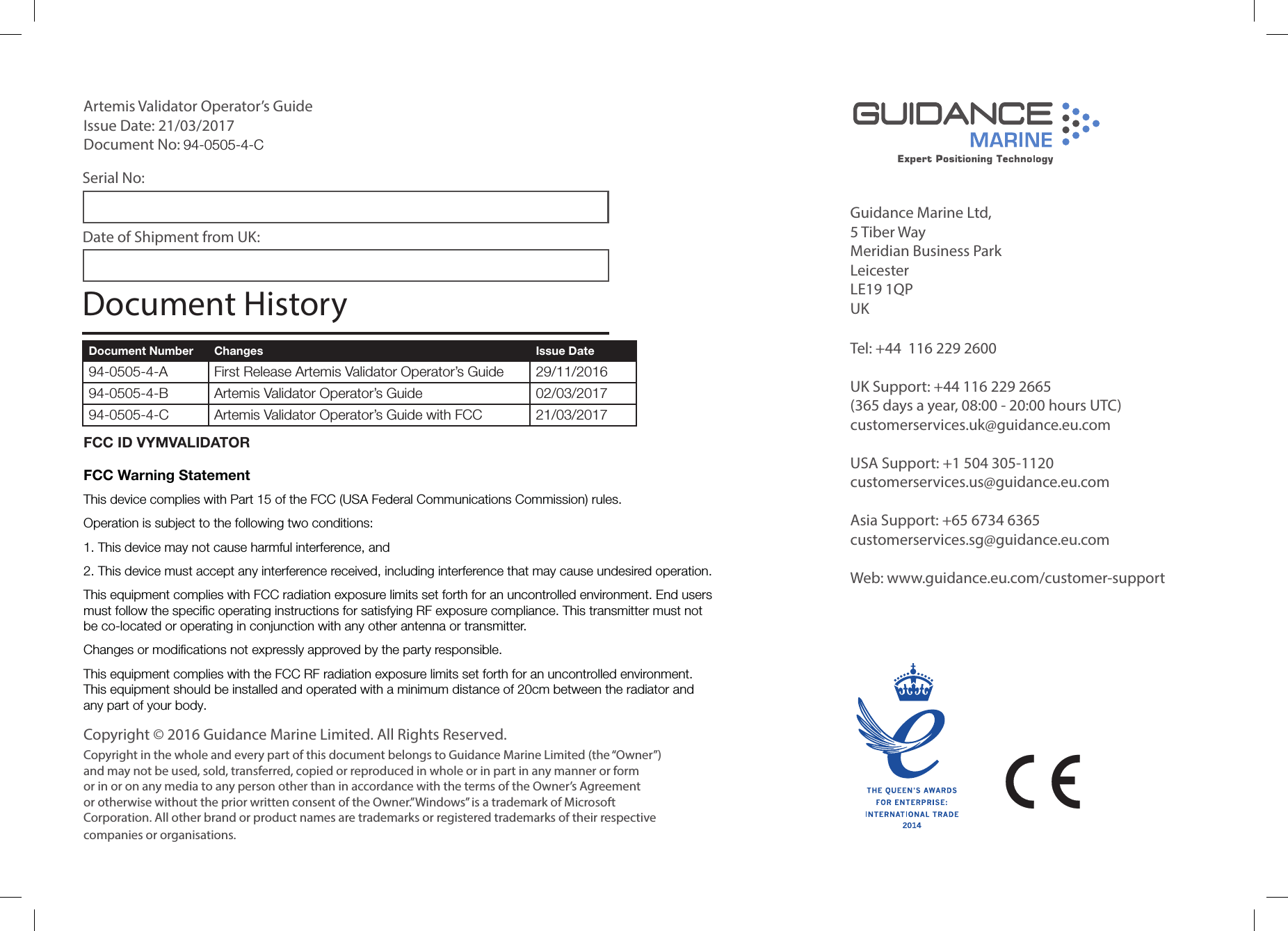 Guidance Marine Ltd,5 Tiber WayMeridian Business ParkLeicesterLE19 1QPUKTel: +44 116 229 2600 UK Support: +44 116 229 2665 (365 days a year, 08:00 - 20:00 hours UTC)customerservices.uk@guidance.eu.comUSA Support: +1 504 305-1120 customerservices.us@guidance.eu.comAsia Support: +65 6734 6365 customerservices.sg@guidance.eu.com Web: www.guidance.eu.com/customer-supportCopyright © 2016 Guidance Marine Limited. All Rights Reserved.Copyright in the whole and every part of this document belongs to Guidance Marine Limited (the “Owner”) and may not be used, sold, transferred, copied or reproduced in whole or in part in any manner or form or in or on any media to any person other than in accordance with the terms of the Owner’s Agreement or otherwise without the prior written consent of the Owner.”Windows” is a trademark of Microsoft Corporation. All other brand or product names are trademarks or registered trademarks of their respective companies or organisations.Serial No:Date of Shipment from UK:Artemis Validator Operator’s GuideIssue Date: 21/03/2017Document No: 94-0505-4-C Document Number Changes Issue Date94-0505-4-A First Release Artemis Validator Operator’s Guide 29/11/201694-0505-4-B Artemis Validator Operator’s Guide 02/03/201794-0505-4-C Artemis Validator Operator’s Guide with FCC 21/03/2017Document HistoryFCC ID VYMVALIDATORFCC Warning StatementThis device complies with Part 15 of the FCC (USA Federal Communications Commission) rules. Operation is subject to the following two conditions:1. This device may not cause harmful interference, and 2. This device must accept any interference received, including interference that may cause undesired operation.This equipment complies with FCC radiation exposure limits set forth for an uncontrolled environment. End users must follow the specific operating instructions for satisfying RF exposure compliance. This transmitter must not be co-located or operating in conjunction with any other antenna or transmitter. Changes or modifications not expressly approved by the party responsible.This equipment complies with the FCC RF radiation exposure limits set forth for an uncontrolled environment. This equipment should be installed and operated with a minimum distance of 20cm between the radiator and any part of your body.