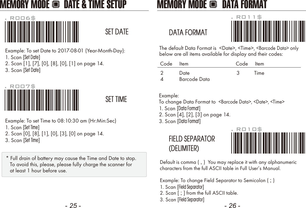 - 25 - - 26 -Example: To change Data Format to  &lt;Barcode Data&gt;, &lt;Date&gt;, &lt;Time&gt;1. Scan [Data Format]2. Scan [4], [2], [3] on page 14.3. Scan [Data Format]The default Data Format is  &lt;Date&gt;, &lt;Time&gt;, &lt;Barcode Data&gt; onlybelow are all items available for display and their codes: Default is comma ( , )  You may replace it with any alphanumericcharacters from the full ASCII table in Full Users Manual.Example: To change Field Separator to Semicolon ( ; )1. Scan [Field Separator]2. Scan [ ; ] from the full ASCII table.3. Scan [Field Separator]. R010$*.R010$*FIELD SEPARATOR(DELIMITER). R011$*.R011$*DATA FORMAT24DateBarcode DataCode     Item Code     Item3 TimeExample: To set Date to 2017-08-01 (Year-Month-Day):1. Scan [Set Date]2. Scan [1], [7], [0], [8], [0], [1] on page 14.3. Scan [Set Date]Example: To set Time to 08:10:30 am (Hr:Min:Sec)1. Scan [Set Time]2. Scan [0], [8], [1], [0], [3], [0] on page 14.3. Scan [Set Time]. R006$*.R006$*SET DATE. R007$*.R007$*SET TIME* Full drain of battery may cause the Time and Date to stop.   To avoid this, please, please fully charge the scanner for   at least 1 hour before use.MEMORY MODE DATE &amp; TIME SETUP MEMORY MODE DATA FORMAT