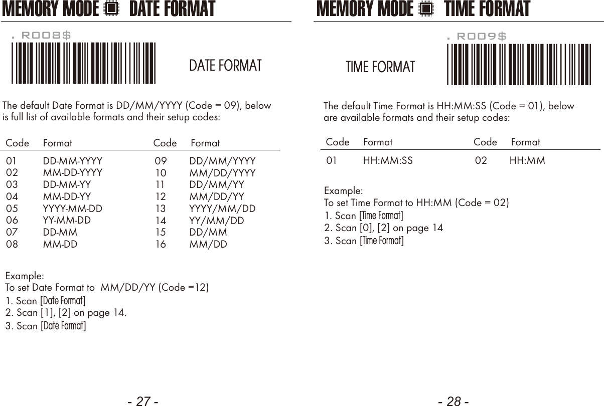 - 27 - - 28 -The default Date Format is DD/MM/YYYY (Code = 09), belowis full list of available formats and their setup codes: Example: To set Date Format to  MM/DD/YY (Code =12)1. Scan [Date Format]2. Scan [1], [2] on page 14.3. Scan [Date Format]. R008$*.R008$*DATE FORMAT0102030405060708DD-MM-YYYYMM-DD-YYYYDD-MM-YYMM-DD-YYYYYY-MM-DDYY-MM-DDDD-MMMM-DDCode     Format Code     Format0910111213141516DD/MM/YYYYMM/DD/YYYYDD/MM/YYMM/DD/YYYYYY/MM/DDYY/MM/DDDD/MMMM/DDThe default Time Format is HH:MM:SS (Code = 01), below are available formats and their setup codes:Example: To set Time Format to HH:MM (Code = 02)1. Scan [Time Format]2. Scan [0], [2] on page 143. Scan [Time Format]. R009$*.R009$*TIME FORMAT01 HH:MM:SSCode     Format Code     Format02 HH:MMMEMORY MODE DATE FORMAT MEMORY MODE TIME FORMAT