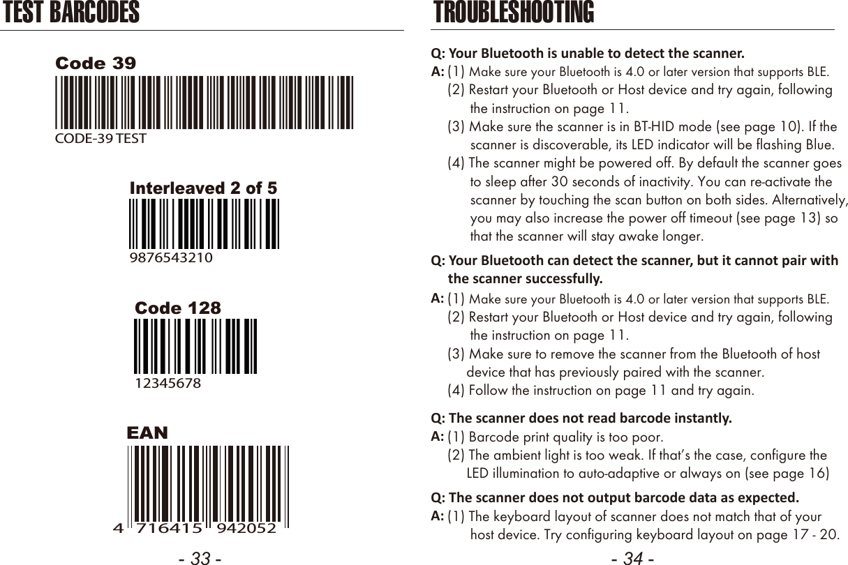 - 33 - - 34 -TEST BARCODESEANCode 12812345678Code 39CODE-39 TESTInterleaved 2 of 598765432107164154942052TROUBLESHOOTINGQ: Your Bluetooth is unable to detect the scanner.A: (1) Make sure your Bluetooth is 4.0 or later version that supports BLE.(2) Restart your Bluetooth or Host device and try again, following      the instruction on page 11.(3) Make sure the scanner is in BT-HID mode (see page 10). If the      scanner is discoverable, its LED indicator will be flashing Blue.(4) The scanner might be powered off. By default the scanner goes      to sleep after 30 seconds of inactivity. You can re-activate the      scanner by touching the scan button on both sides. Alternatively,      you may also increase the power off timeout (see page 13) so      that the scanner will stay awake longer.Q: Your Bluetooth can detect the scanner, but it cannot pair with     the scanner successfully.(1) Make sure your Bluetooth is 4.0 or later version that supports BLE.(2) Restart your Bluetooth or Host device and try again, following      the instruction on page 11.(3) Make sure to remove the scanner from the Bluetooth of host     device that has previously paired with the scanner.(4) Follow the instruction on page 11 and try again.A:Q: The scanner does not read barcode instantly.(1) Barcode print quality is too poor.(2) The ambient light is too weak. If that’s the case, configure the     LED illumination to auto-adaptive or always on (see page 16)A:Q: The scanner does not output barcode data as expected.(1) The keyboard layout of scanner does not match that of your      host device. Try configuring keyboard layout on page 17 - 20.A: