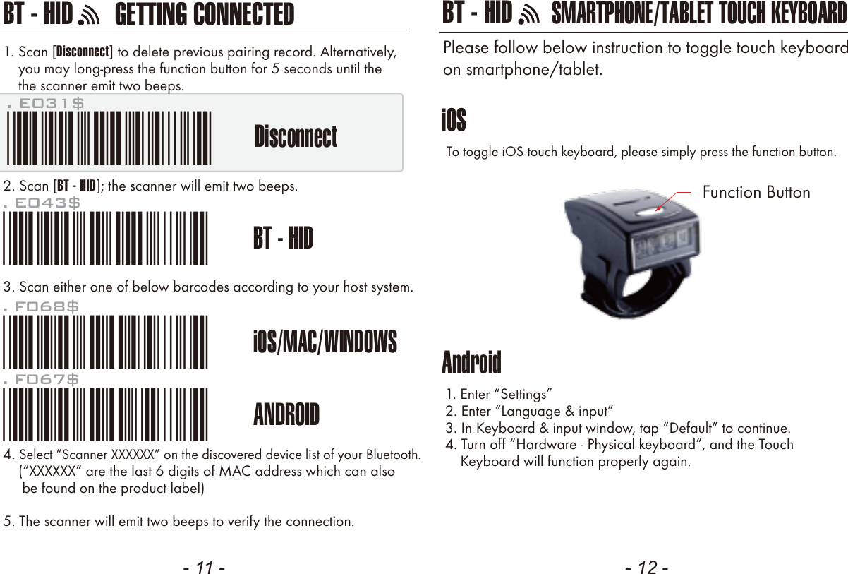 GETTING CONNECTEDBT - HID- 11 - - 12 -. E043$BT - HID*.E043$*. F068$iOS/MAC/WINDOWS*.F068$*. F067$ANDROID*.F067$*Disconnect1. Scan [Disconnect] to delete previous pairing record. Alternatively,    you may long-press the function button for 5 seconds until the    the scanner emit two beeps.2. Scan [BT - HID]; the scanner will emit two beeps.3. Scan either one of below barcodes according to your host system. 4. Select “Scanner XXXXXX” on the discovered device list of your Bluetooth.    (“” are the last 6 digits of MAC address which can also     be found on the product label)5. The scanner will emit two beeps to verify the connection.iOSAndroidTo toggle iOS touch keyboard, please simply press the function button.1. Enter “Settings”2. Enter “Language &amp; input”3. In Keyboard &amp; input window, tap “Default” to continue.4. Turn off “Hardware - Physical keyboard”, and the Touch    Keyboard will function properly again.SMARTPHONE/TABLET TOUCH KEYBOARDPlease follow below instruction to toggle touch keyboardon smartphone/tablet.. E031$*.E031$*BT - HIDFunction Button