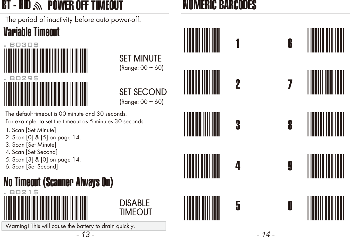 NUMERIC BARCODES- 13 - - 14 -1*1*2*2*3*3*4*4*5*5*6*6*7*7*8*8*9*9*0*0*Variable TimeoutNo Timeout (Scanner Always On)*.B030$*. B030$SET MINUTE*.B029$*. B029$SET SECOND*.B021$*. B021$DISABLETIMEOUTThe default timeout is 00 minute and 30 seconds.For example, to set the timeout as 5 minutes 30 seconds:1. Scan [Set Minute]2. Scan [0] &amp; [5] on page 14.(Range: 00 ~ 60)(Range: 00 ~ 60)3. Scan [Set Minute]4. Scan [Set Second]5. Scan [3] &amp; [0] on page 14.6. Scan [Set Second]The period of inactivity before auto power-off.POWER OFF TIMEOUTBT - HIDWarning! This will cause the battery to drain quickly.