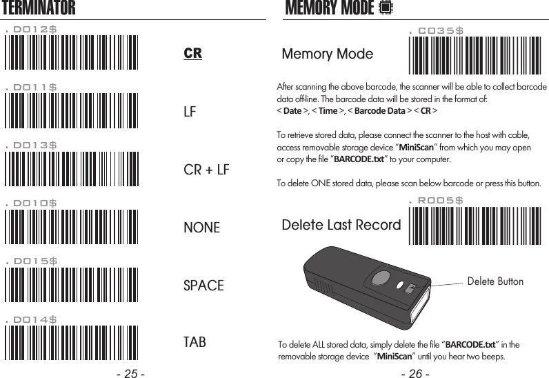 After scanning the above barcode, the scanner will be able to collect barcodedata off-line. The barcode data will be stored in the format of:&lt; Date &gt;, &lt; Time &gt;, &lt; Barcode Data &gt; &lt; CR &gt;To retrieve stored data, please connect the scanner to the host with cable, access removable storage device “MiniScan” from which you may openor copy the file “BARCODE.txt” to your computer.To delete ONE stored data, please scan below barcode or press this button.To delete ALL stored data, simply delete the file “BARCODE.txt” in theremovable storage device  “MiniScan” until you hear two beeps.. R005$*.R005$*MEMORY MODE- 25 - - 26 -TERMINATORLFCR + LFNONESPACETAB. D012$CR. D011$. D013$. D010$. D015$. D014$. C035$*.c035$*Memory ModeDelete Last RecordDelete Button