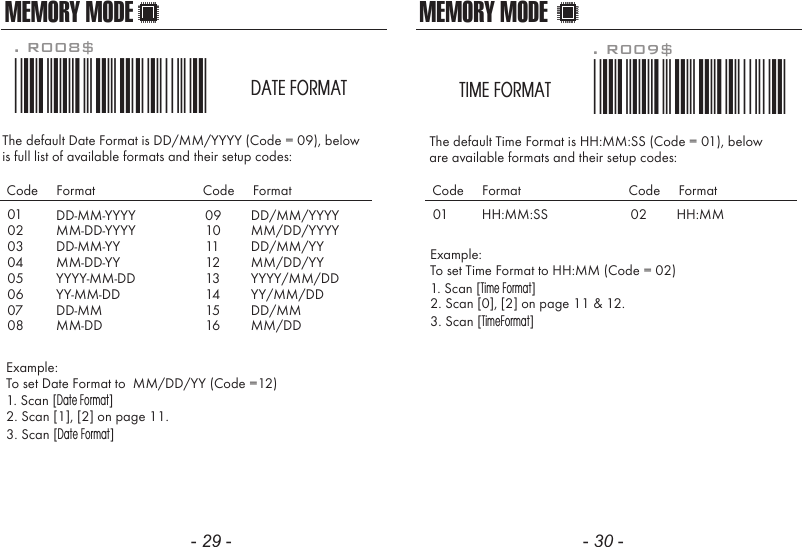 The default Date Format is DD/MM/YYYY (Code = 09), belowis full list of available formats and their setup codes: Example: To set Date Format to  MM/DD/YY (Code =12)1. Scan [Date Format]2. Scan [1], [2] on page 11.3. Scan [Date Format]. R008$*.R008$*DATE FORMATMEMORY MODE0102030405060708DD-MM-YYYYMM-DD-YYYYDD-MM-YYMM-DD-YYYYYY-MM-DDYY-MM-DDDD-MMMM-DDCode     Format Code     Format0910111213141516DD/MM/YYYYMM/DD/YYYYDD/MM/YYMM/DD/YYYYYY/MM/DDYY/MM/DDDD/MMMM/DDThe default Time Format is HH:MM:SS (Code = 01), below are available formats and their setup codes:Example: To set Time Format to HH:MM (Code = 02)1. Scan [Time Format]2. Scan [0], [2] on page 11 &amp; 12.3. Scan [TimeFormat]. R009$*.R009$*TIME FORMATMEMORY MODE01 HH:MM:SSCode     Format Code     Format02 HH:MM- 29 - - 30 -