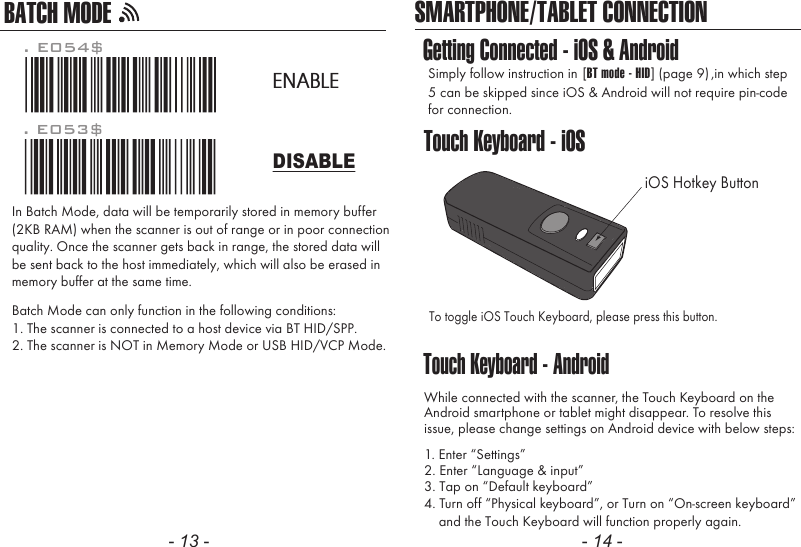 SMARTPHONE/TABLET CONNECTIONTouch Keyboard - AndroidGetting Connected - iOS &amp; AndroidTouch Keyboard - iOSSimply follow instruction in 5 can be skipped since iOS &amp; Android will not require pin-codefor connection.,in which step[BT mode - HID] (page 9)To toggle iOS Touch Keyboard, please press this button.While connected with the scanner, the Touch Keyboard on theAndroid smartphone or tablet might disappear. To resolve thisissue, please change settings on Android device with below steps:1. Enter “Settings”2. Enter “Language &amp; input”4. Turn off “Physical keyboard”, or Turn on “On-screen keyboard”    and the Touch Keyboard will function properly again.iOS Hotkey Button3. Tap on “Default keyboard”- 13 - - 14 -. E053$. E054$DISABLEENABLEIn Batch Mode, data will be temporarily stored in memory buffer(2KB RAM) when the scanner is out of range or in poor connectionquality. Once the scanner gets back in range, the stored data willbe sent back to the host immediately, which will also be erased inmemory buffer at the same time.Batch Mode can only function in the following conditions:1. The scanner is connected to a host device via BT HID/SPP.2. The scanner is NOT in Memory Mode or USB HID/VCP Mode.BATCH MODE