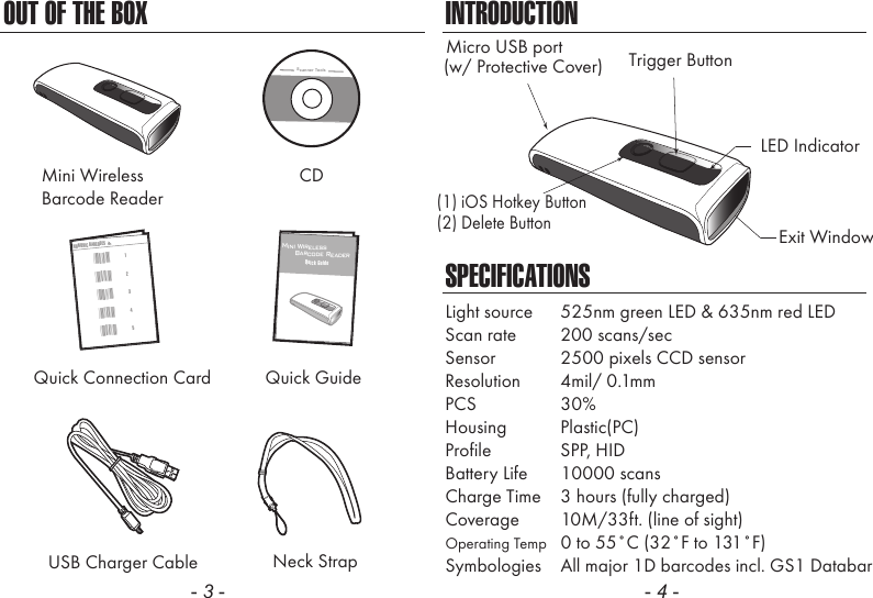 OUT OF THE BOX- 3 -INTRODUCTIONSPECIFICATIONSLight source  525nm green LED &amp; 635nm red LEDScan rate  200 scans/secSensor  2500 pixels CCD sensorResolution  4mil/ 0.1mmPCS  30%Housing  Plastic(PC)Profile  SPP, HIDBattery Life 10000 scansCharge Time  3 hours (fully charged)Coverage  10M/33ft. (line of sight)Operating Temp  0 to 55˚C (32˚F to 131˚F)Symbologies  All major 1D barcodes incl. GS1 Databar- 4 -Neck StrapMini WirelessBarcode ReaderCDUSB Charger CableScanner ToolsQuick GuideQuick Connection Card32145NUMERIC BARCODES*1**2**3**4**5*12Mini Wireless      Barcode ReaderQuick GuideLED IndicatorMicro USB portExit WindowTrigger Button(w/ Protective Cover)(1) iOS Hotkey Button(2) Delete Button