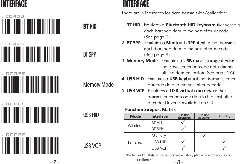 - 7 - - 8 -INTERFACEThere are 5 interfaces for data transmission/collection:1. BT HID - Emulates a Bluetooth HID keyboard that transmits                  each barcode data to the host after decode.                   (See page 9)2. BT SPP - Emulates a Bluetooth SPP device that transmits                  each barcode data to the host after decode.                  (See page 9)3. Memory Mode - Emulates a USB mass storage device                                that saves each barcode data during                                off-line data collection (See page 26)4. USB HID - Emulates a USB keyboard that transmits each                     barcode data to the host after decode.5. USB VCP - Emulates a USB virtual com device that                     transmit each barcode data to the host after                     decode. Driver is available on CD.INTERFACE. C006$*.C006$*USB VCP. C008$*.c008$*USB HIDMemory ModeBT SPP. C035$*.c035$*BT HID*Note: For Ez Utility(PC-based software utility), please contact your local            distributor.Funcon Support MatrixMode Interface On-lineOperaonOn-lineOperaon Ez UlityUSB HIDUSB VCPBT HIDWirelessTetheredBT SPPMemoryOﬀ-lineOperaon. E042$*.E042$*. E043$*.E043$*