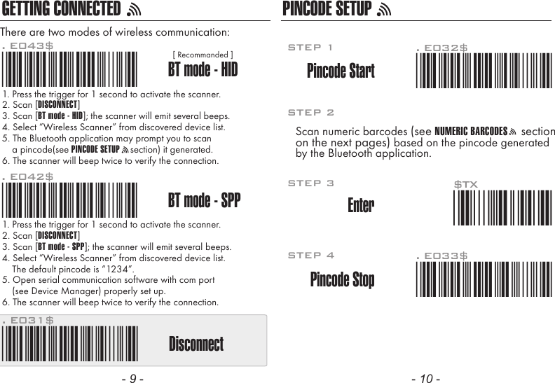 GETTING CONNECTED PINCODE SETUP1. Press the trigger for 1 second to activate the scanner.2. Scan [DISCONNECT]3. Scan [BT mode - SPP]; the scanner will emit several beeps.4. Select “Wireless Scanner” from discovered device list.    The default pincode is “1234”.5. Open serial communication software with com port    (see Device Manager) properly set up.6. The scanner will beep twice to verify the connection.There are two modes of wireless communication:. E042$BT mode - SPPPincode Start*.E042$*. E032$*.E032$*. E033$*.E033$*. E043$BT mode - HID*.E043$*Disconnect. E031$*.E031$**$TX*$TX1. Press the trigger for 1 second to activate the scanner.2. Scan [DISCONNECT]3. Scan [BT mode - HID]; the scanner will emit several beeps.4. Select “Wireless Scanner” from discovered device list.5. The Bluetooth application may prompt you to scan    a pincode(see PINCODE SETUP    section) it generated.6. The scanner will beep twice to verify the connection.Scan numeric barcodes (see NUMERIC BARCODES    sectionon the next pages) based on the pincode generatedby the Bluetooth application.STEP 1Pincode StopEnterSTEP 4STEP 3STEP 2[ Recommanded ]- 9 - - 10 -